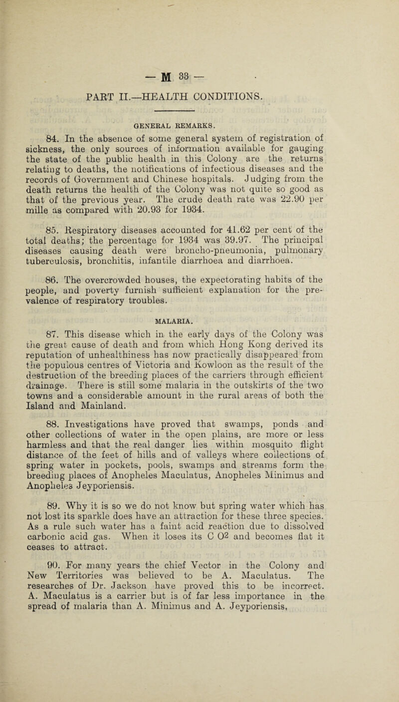 PART II.—HEALTH CONDITIONS. GENERAL REMARKS. 84. In the absence of some general system of registration of sickness, the only sources of information available for gauging the state of the public health in this Colony are the returns relating to deaths, the notifications of infectious diseases and the records of Government and Chinese hospitals. Judging from the death returns the health of the Colony was not quite so good as that of the previous year. The crude death rate was 22.90 per mille as compared with 20.93 for 1934. 85. Respiratory diseases accounted for 41.62 per cent of the total deaths; the percentage for 1934 was 39.97. The principal diseases causing death were broncho-pneumonia, pulmonary tuberculosis, bronchitis, infantile diarrhoea and diarrhoea. 86. The overcrowded houses, the expectorating habits of the people, and poverty furnish sufficient explanation for the pre¬ valence of respiratory troubles. MALARIA. 87. This disease which in the early days of the Colony was the great cause of death and from which Hong Kong derived its reputation of unhealthiness has now practically disappeared from the populous centres of Victoria and Kowloon as the result of the destruction of the breeding places of the carriers through efficient drainage. There is still some malaria in the outskirts of the two towns and a considerable amount in the rural areas of both the Island and Mainland. 88. Investigations have proved that swamps, ponds and other collections of water in the open plains, are more or less harmless and that the real danger lies within mosquito flight distance of the feet of hills and of valleys where collections of spring water in pockets, pools, swamps and streams form the breeding places of Anopheles Maculatus, Anopheles Minimus and Anopheles Jeyporiensis. 89. Why it is so we do not know but spring water which has not lost its sparkle does have an attraction for these three species. As a rule such water has a faint acid reaction due to dissolved carbonic acid gas. When it loses its C 02 and becomes flat it ceases to attract. 90. For many years the chief Vector in the Colony and New Territories was believed to be A. Maculatus. The researches of Dr. Jackson have proved this to be incorrect. A. Maculatus is a carrier but is of far less importance in the spread of malaria than A. Minimus and A. Jeyporiensis,