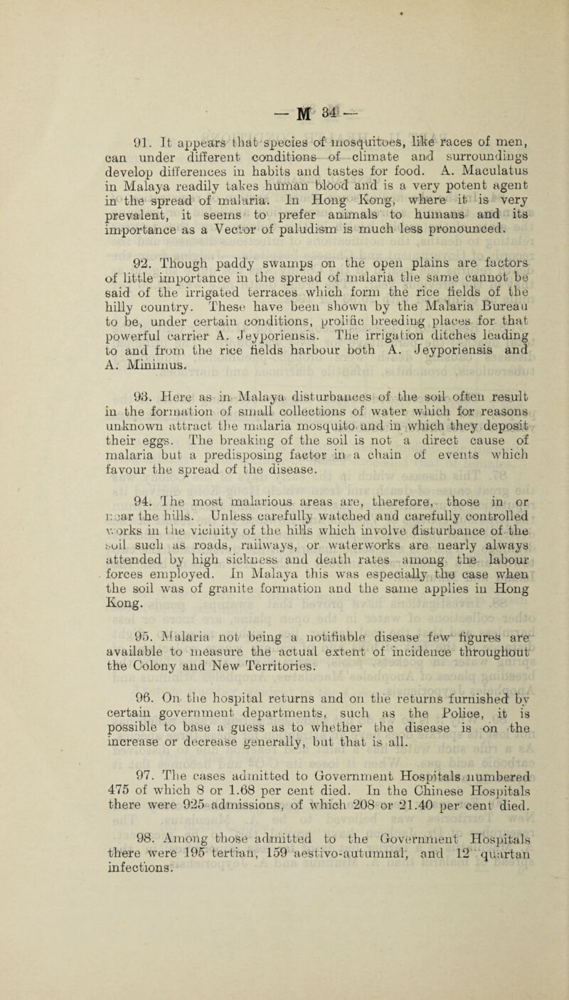 M 34- 91. It appears that species of mosquitoes, like races of men, can under different conditions of climate and surroundings develop differences in habits and tastes for food. A. Maculatus in Malaya readily takes human blood and is a very potent agent in the spread of malaria. In Hong Kong, where it is very prevalent, it seems to prefer animals to humans and its importance as a Vector of paludism is much less pronounced. 92. Though paddy swamps on the open plains are factors of little importance in the spread of malaria the same cannot be said of the irrigated terraces which form the rice fields of the hilly country. These have been shown by the Malaria Bureau to be, under certain conditions, prolific breeding places for that powerful carrier A. Jeyporiensis. The irrigation ditches leading to and from the rice fields harbour both A. Jeyporiensis and A. Minimus. 93. Here as in Malaya disturbances of the soil often result in the formation of small collections of water which for reasons unknown attract the malaria mosquito and in which they deposit their eggs. The breaking of the soil is not a direct cause of malaria but a predisposing factor in a chain of events which favour the spread of the disease. 94. The most malarious areas are, therefore, those in or near the hills. Unless carefully watched and carefully controlled works in the vicinity of the hills which involve disturbance of the soil such as roads, railways, or waterworks are nearly always attended by high sickness and death rates among the labour forces employed. In Malaya this was especially the case when the soil was of granite formation and the same applies in Hong Kong. 95. Malaria not being a notifiable disease few figures are available to measure the actual extent of incidence throughout the Colony and New Territories. 96. On the hospital returns and on tlie returns furnished bv certain government departments, such as the Police, it is possible to base a guess as to whether the disease is on the increase or decrease generally, but that is all. 97. The cases admitted to Government Hospitals numbered 475 of which 8 or 1.68 per cent died. In the Chinese Hospitals there were 925 admissions, of which 208 or 21.40 per cent died. 98. Among those admitted to the Government Hospitals there were 195 tertian, 159 aestivo-autumnal, and 12 quartan infections.