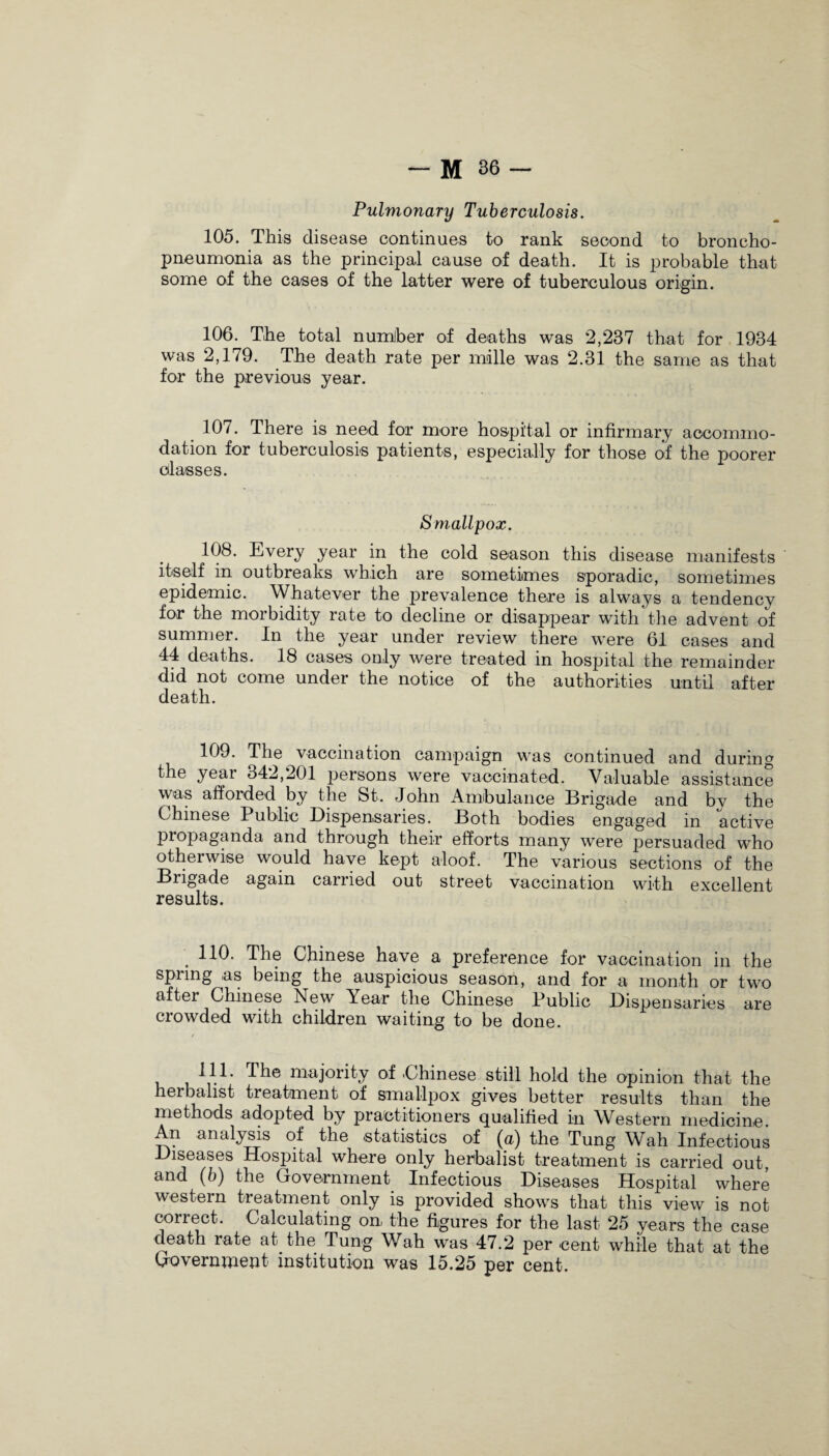 Pulmonary Tuberculosis. 105. This disease continues to rank second to broncho¬ pneumonia as the principal cause of death. It is probable that some of the cases of the latter were of tuberculous origin. 106. The total numJber of deaths was 2,237 that for 1934 was 2,179. The death rate per mille was 2.31 the same as that for the previous year. 107. There is need for more hospital or infirmary accommo¬ dation for tuberculosis patients, especially for those of the poorer classes. Smallpox. 108. Every year in the cold season this disease manifests itself in outbreaks which are sometimes sporadic, sometimes epidemic. Whatever the prevalence there is always a tendency for the morbidity rate to decline or disappear with the advent of summer. In the year under review there were 61 cases and 44 deaths. 18 cases only were treated in hospital the remainder did not come under the notice of the authorities until after death. 109. The vaccination campaign was continued and during the year 342,201 persons were vaccinated. Valuable assistance was afforded by the St. John Ambulance Brigade and by the Chinese Public Dispensaries. Both bodies engaged in active propaganda and through their efforts many were persuaded who otherwise would have kept aloof. The various sections of the Brigade again carried out street vaccination with excellent results. . HO- The Chinese have a preference for vaccination in the spring as being the auspicious season, and for a month or two aftei Chinese New Pear the Chinese Public Dispensaries are crowded with children waiting to be done. 111. Ihe majority of .Chinese still hold the opinion that the herbalist treatment of smallpox gives better results than the methods adopted by practitioners qualified in Western medicine. An analysis of the statistics of (a) the Tung Wah Infectious Diseases Hospital where only herbalist treatment is carried out, and (b) the Government Infectious Diseases Hospital where western treatment only is provided shows that this view is not correct. Calculating on, the figures for the last 25 years the case death rate at the Tung Wah was 47.2 per cent while that at the Government institution was 15.25 per cent.
