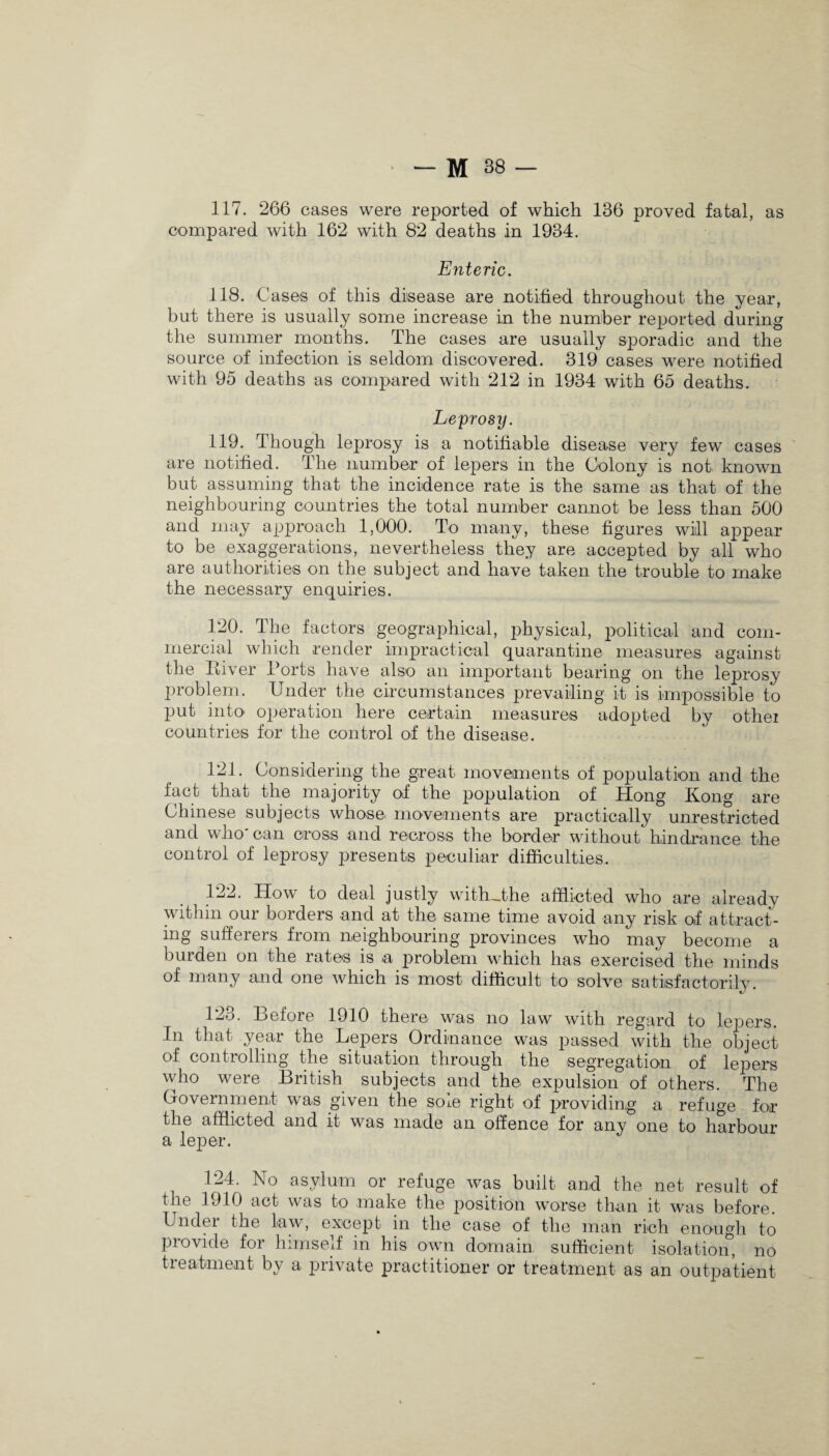 117. 266 cases were reported of which 136 proved fatal, as compared with 162 with 82 deaths in 1934. Enteric. 118. Cases of this disease are notified throughout the year, but there is usually some increase in the number reported during the summer months. The cases are usually sporadic and the source of infection is seldom discovered. 319 cases were notified with 95 deaths as compared with 212 in 1934 with 65 deaths. Leprosy. 119. Though leprosy is a notifiable disease very few cases are notified. The number of lepers in the Colony is not known but assuming that the incidence rate is the same as that of the neighbouring countries the total number cannot be less than 500 and may approach 1,000. To many, these figures will appear to be exaggerations, nevertheless they are accepted by all who are authorities on the subject and have taken the trouble to make the necessary enquiries. 120. The factors geographical, physical, political and com¬ mercial which render impractical quarantine measures against the River Ports have also an important bearing on the leprosy problem. Under the circumstances prevailing it is impossible to put into operation here certain measures adopted by othei countries for the control of the disease. 121. Considering the great movements of population and the fact that the majority of the population of Hong Kong are Chinese subjects whose* movements are practically unrestricted and who' can cross and recross the border without hindrance the control of leprosy presents peculiar difficulties. 122. How to deal justly with_the afflicted who are already within our borders and at the same time avoid any risk of attract¬ ing sufferers from neighbouring provinces who may become a burden on the rates is a problem which has exercised the minds of many and one which is most difficult to solve satisfactorily. 123. Before 1910 there was no law with regard to lepers. In that year the Lepers Ordinance was passed with the object of controlling the situation through the segregation of lepers who were British subjects and the expulsion of others. The Government was given the sole right of providing a refuge for the afflicted and it was made an offence for any one to harbour a leper. 124. No asylum or refuge was built and the net result of the 1910 act was to make the position worse than it was before. Under the law, except in the case of the man rich enough to provide for himself in his own domain sufficient isolation, no treatment by a private practitioner or treatment as an outpatient
