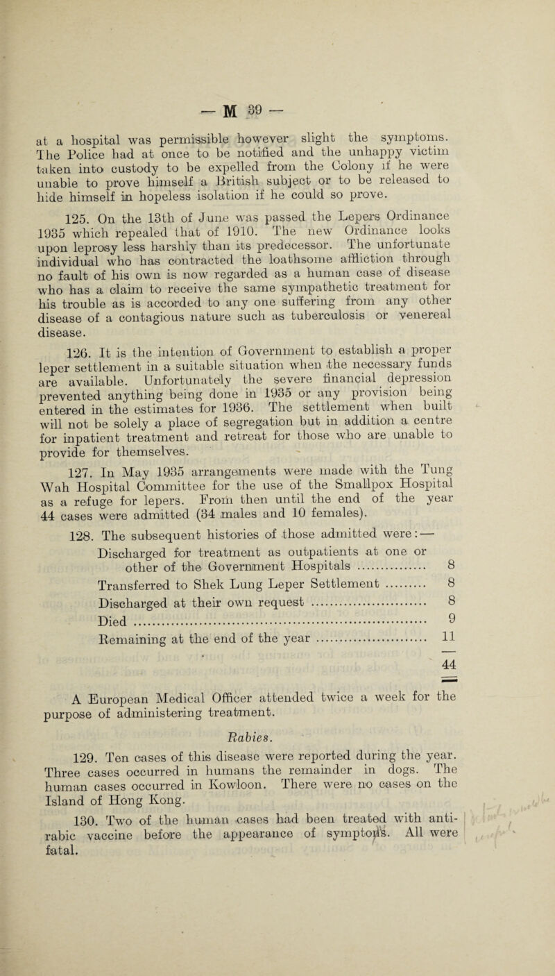at a hospital was permissible however slight the symptoms. The Police had at once to be notified and the unhappy victim taken into custody to be expelled from the Colony if he were unable to prove himself a British subject or to be released to hide himself in hopeless isolation if he could so prove. 125. On the 13th of June was passed the Lepers Ordinance 1935 which repealed that of 1910. The new Ordinance looks upon leprosy less harshly than its predecessor. The unfortunate individual who has contracted the loathsome affliction through, no fault of his own is now regarded as a human case of disease who has a. claim to receive the same sympathetic treatment for his trouble as is accorded to any one suffering from any other disease of a contagious nature such as tuberculosis or venereal disease. 126. It is the intention of Government to establish a proper leper settlement in a suitable situation when the necessary funds are available. Unfortunately the severe financial depression prevented anything being done in 1935 or any provision being entered in the estimates for 1936. The settlement when built will not be solely a place of segregation but in addition a centre for inpatient treatment and retreat for those who are unable to provide for themselves. 127. In May 1935 arrangements were made with the Tung Wah Hospital Committee for the use of the Smallpox Hospital as a refuge for lepers. From then until the end of the year 44 cases were admitted (34 males and 10 females). 128. The subsequent histories of those admitted were: — Discharged for treatment as outpatients at one or other of the Government Hospitals . 8 Transferred to Shek Lung Leper Settlement . 8 Discharged at their own request . 8 Died . 9 Remaining at the end of the year . 11 44 A European Medical Officer attended twice a week for the purpose of administering treatment. Rabies. 129. Ten cases of this disease were reported during the year. Three cases occurred in humans the remainder in dogs. The human cases occurred in Kowloon. There were no cases on the Island of Hong Ivong. 130. Two of the human cases had been treated with anti- rabic vaccine before the appearance of sympto^. All were fatal.