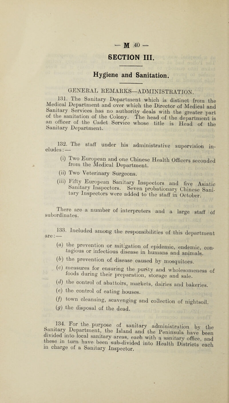 SECTION III. Hygiene and Sanitation. GENERAL REMARKS—ADMINISTRATION. 131. The Sanitary Department which is distinct from the Medical Department and over which the Director of Medical and Sanitary Seiviees has no authority deals with the greater part of the sanitation of the Colony. The head of the department is an officer of the Cadet Service whose title is Head of the Sanitary Department. 13d. the staff under his administrative supervision in¬ cludes : — (i) Two European and one Chinese Health Officers seconded from the Medical Department. (ii) Two Veterinary Surgeons. (m) Fifty European Sanitary Inspectors and five Asiatic Sanitary Inspectors. Seven probationary Chinese Sani¬ tary Inspectors were added to the staff in October. There are a number of interpreters and a large staff of subordinates. 133. Included among the responsibilities of this department (a) the prevention or mitigation of epidemic, endemic, con¬ tagious or infectious disease in humans and animals. (b) the prevention of disease caused by mosquitoes. (c) measures for ensuring the purity and wholesomeness of ioods during their preparation, storage and sale. (d) the control of abattoirs, markets, dairies and bakeries. (c) the control of eating houses. (/) town cleansing, scavenging and collection of nightsoil. (g) the disposal of the dead. 134. For the purpose of sanitary administration by the Sanitary Department, the Island and the Peninsula have been divided into local sanitary areas, each with a sanitary office, and these m turn have been sub-divided into Health Districts each in charge of a Sanitary Inspector.