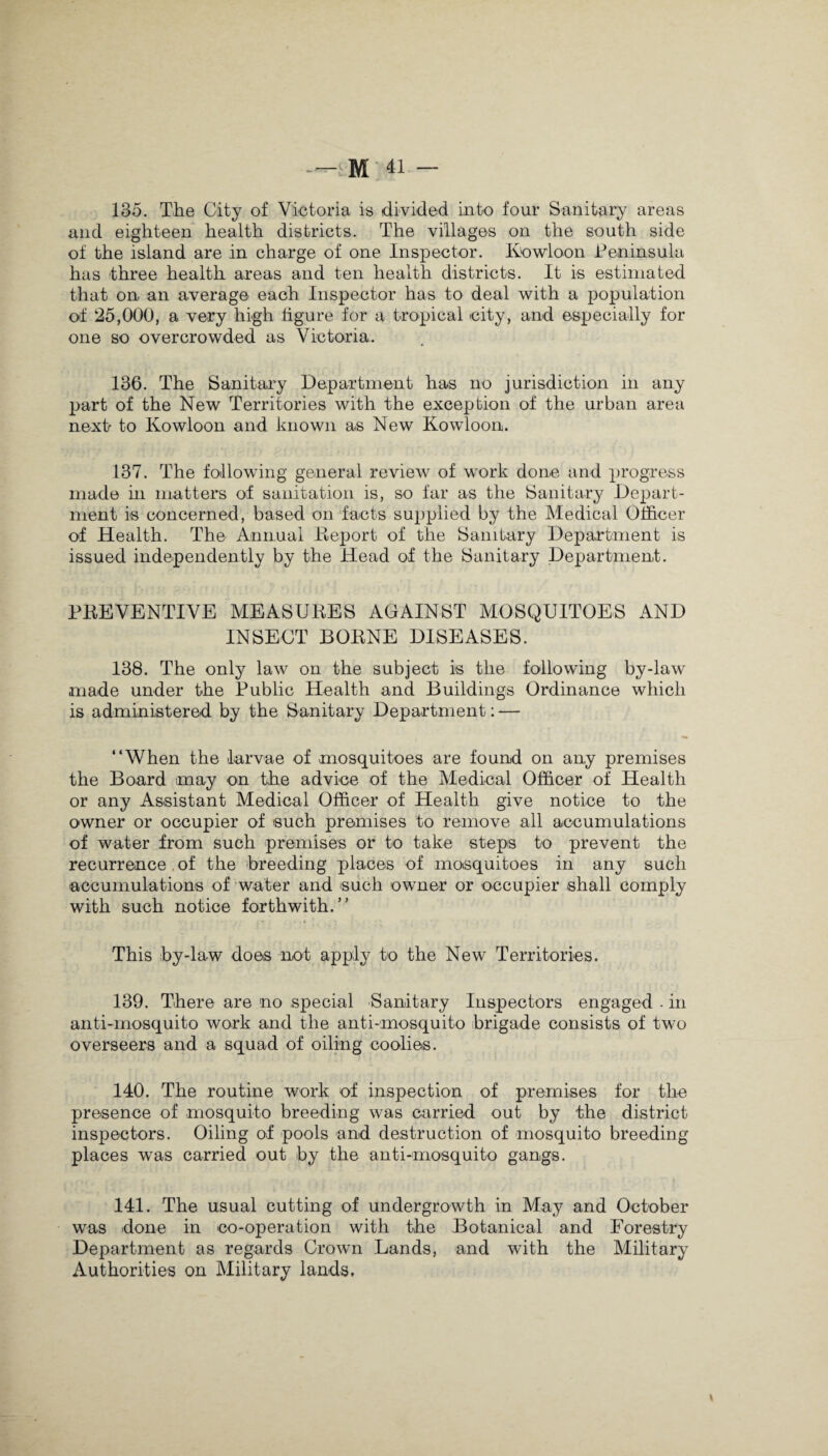 135. Tlie City of Victoria is divided into four Sanitary areas and eighteen health districts. The villages on the south side of the island are in charge of one Inspector. Kowloon Peninsula has three health areas and ten health districts. It is estimated that on an average each Inspector has to deal with a population of 25,000, a very high figure for a tropical city, and especially for one so overcrowded as Victoria. 136. The Sanitary Department has no jurisdiction in any part of the New Territories with the exception of the urban area next to Kowloon and known as New Kowloon. 137. The following general review of work done and progress made hi matters of sanitation is, so far as the Sanitary Depart¬ ment is concerned, based on facts supplied by the Medical Officer of Health. The Annual Report of the Sanitary Department is issued independently by the Head of the Sanitary Department. PREVENTIVE MEASURES AGAINST MOSQUITOES AND INSECT BORNE DISEASES. 138. The only law on the subject is the following by-law made under the Public Health and Buildings Ordinance which is administered by the Sanitary Department: — “When the larvae of mosquitoes are found on any premises the Board may on the advice of the Medical Officer of Health or any Assistant Medical Officer of Health give notice to the owner or occupier of such premises to remove all accumulations of water from such premises or to take steps to prevent the recurrence of the -breeding places of mosquitoes in any such accumulations of water and such owner or occupier shall comply with such notice forthwith.” This by-law does not apply to the New Territories. 139. There are no special Sanitary Inspectors engaged . in anti-mosquito work and the anti-mosquito brigade consists of two overseers and a squad of oiling coolies. 140. The routine work of inspection of premises for the presence of mosquito breeding was carried out by the district inspectors. Oiling of pools and destruction of mosquito breeding places was carried out by the anti-mosquito gangs. 141. The usual cutting of undergrowth in May and October was done in co-operation with the Botanical and Forestry Department as regards Crown Lands, and with the Military Authorities on Military lands.