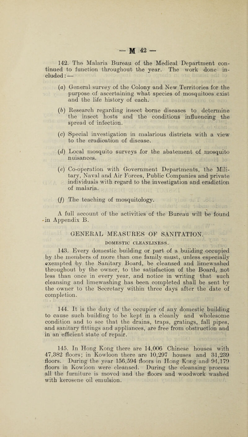 142. The Malaria Bureau of the Medical Department con¬ tinued to function throughout the year. The work done in¬ cluded : — (a) General survey of the Colony and New Territories for the purpose of ascertaining what species of mosquitoes exist and the life history of each. (b) Research regarding insect home diseases to determine the insect hosts and the conditions influencing the spread of infection. (c) iSpecial investigation in malarious districts with a view to the eradication of disease. (d) Local mosquito surveys for the abatement of mosquito nuisances. (e) Co-operation with Government Departments, the Mili¬ tary, Naval and Air Forces, Public Companies and private individuals with regard to the investigation and eradiction of malaria. (/) The teaching of mosquitology. A full account of the activities of the Bureau will be found -in Appendix B. GENERAL MEASURES OF SANITATION. DOMESTIC CLEANLINESS. 143. Every domestic building or part of a building occupied by the members of more than one family must, unless especially exempted by the Sanitary Board, be cleansed and lime washed throughout by the owner, to the satisfaction of the Board, not less than once in every year, and notice in writing that such cleansing and limewashing has been completed shall be sent by the owner to the Secretary within three days after the date of completion. 144. It is the duty of the occupier of any domestic building to cause such building to be kept in a cleanly and wholesome condition and to see that the drains, traps, gratings, fall pipes, and sanitary fittings and appliances, are free from obstruction and in an efficient state of repair. 145. In Hong Kong there are 14,006 Chinese houses with 47,382 floors; in Kowloon there are 10,297 houses and 31,239 floors. During the year 156,594 floors in Hong Kong and 94,179 floors in Kowloon were cleansed. During the cleansing process all the furniture is moved and the floors and woodwork washed with kerosene oil emulsion.