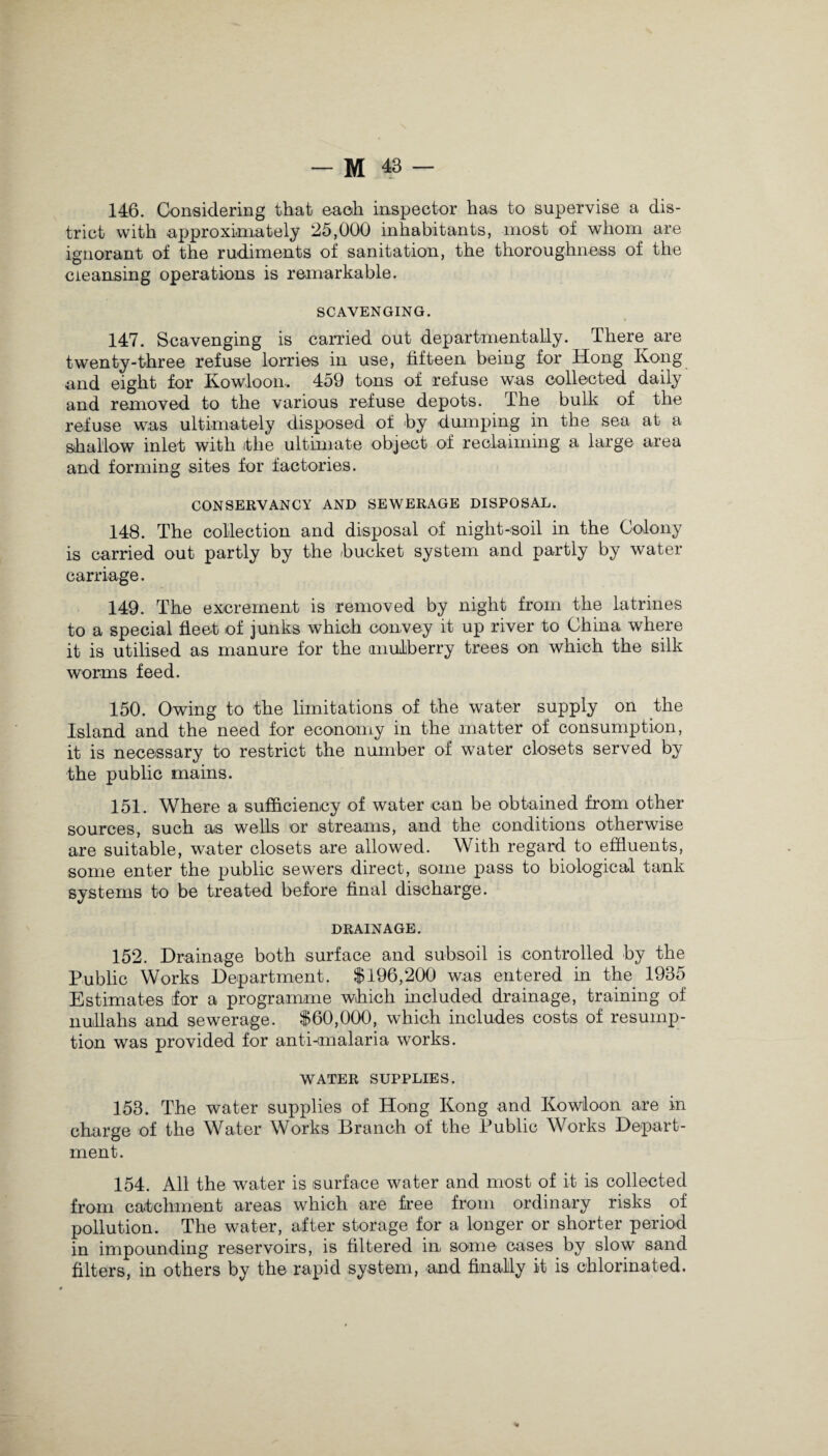 146. Considering that each inspector has to supervise a dis¬ trict with approximately 25,000 inhabitants, most of whom are ignorant of the rudiments of sanitation, the thoroughness of the cleansing operations is remarkable. SCAVENGING. 147. Scavenging is carried out departmentaUy. Them are twenty-three refuse lorries in use, fifteen being for Hong Kong and eight for Kowloon. 459 tons of refuse was collected daily and removed to the various refuse depots. The bulk of the refuse was ultimately disposed of by dumping in the sea at a shallow inlet with ithe ultimate object of reclaiming a large area and forming sites for factories. CONSERVANCY AND SEWERAGE DISPOSAL. 148. The collection and disposal of night-soil in the Colony is carried out partly by the bucket system and partly by water carriage. 149. The excrement is removed by night from the latrines to a special fleet of junks which convey it up river to China where it is utilised as manure for the mulberry trees on which the silk worms feed. 150. Owing to the limitations of the water supply on the Island and the need for economy in the matter of consumption, it is necessary to restrict the number of water closets served by the public mains. 151. Where a sufficiency of water can be obtained from other sources, such as wells or streams, and the conditions otherwise are suitable, water closets are allowed. With regard to effluents, some enter the public sewers direct, some pass to biological tank systems to be treated before final discharge. DRAINAGE. 152. Drainage both surface and subsoil is controlled by the Public Works Department. $196,200 was entered in the 1935 Estimates for a programme which included drainage, training of nullahs and sewerage. $60,000, which includes costs of resump¬ tion was provided for anti-malaria works. WATER SUPPLIES. 153. The water supplies of Hong Kong and Kowloon are in charge of the Water Works Branch of the Public Works Depart¬ ment. 154. All the water is surface water and most of it is collected from catchment areas which are free from ordinary risks of pollution. The water, after storage for a longer or shorter period in impounding reservoirs, is filtered in some cases by slow sand filters, in others by the rapid system, and finally it is chlorinated.