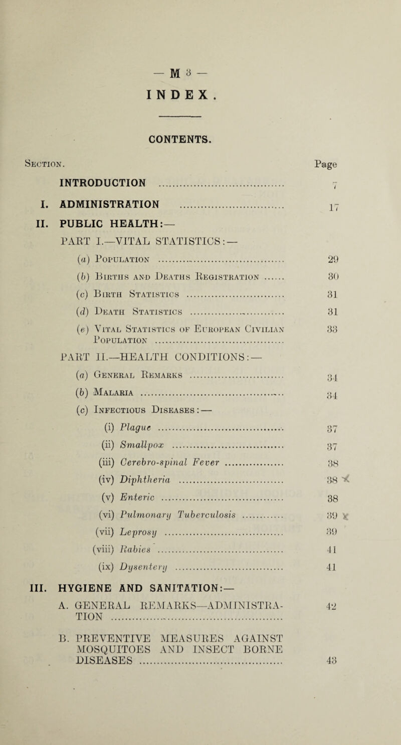 CONTENTS. Section. Page INTRODUCTION . I. ADMINISTRATION . 17 II. PUBLIC HEALTH:— PART I.—VITAL STATISTICS: — (a) Population ... 29 ([)) Buitiis and Deaths Registkation . 30 (c) Birth Statistics . 31 {(1) Death Statistics . 31 {e) Vital Statistics of European Civilian 33 Population . PART II.—HEALTH CONDITIONS: — (a) General Remarks .. (b) Malaria . (c) Infectious Diseases: — (i) Plague . (ii) Smallpox . 37 (iii) Cerebro-spinal Fever . 38 (iv) Diphtheria . 38 (v) Enteric . 38 (vi) Pulmonarif Tuberculosis . 39 ^ (vii) Leprosy . 39 (viii) Rabies . 41 (ix) Dysentery . 41 III. HYGIENE AND SANITATION: — A. GENERAL RE.MARKS—ADMINISTRA- 42 TION ... B. PREVENTIVE MEASURES AGAINST MOSQUITOES AND INSECT BORNE DISEASES . 43