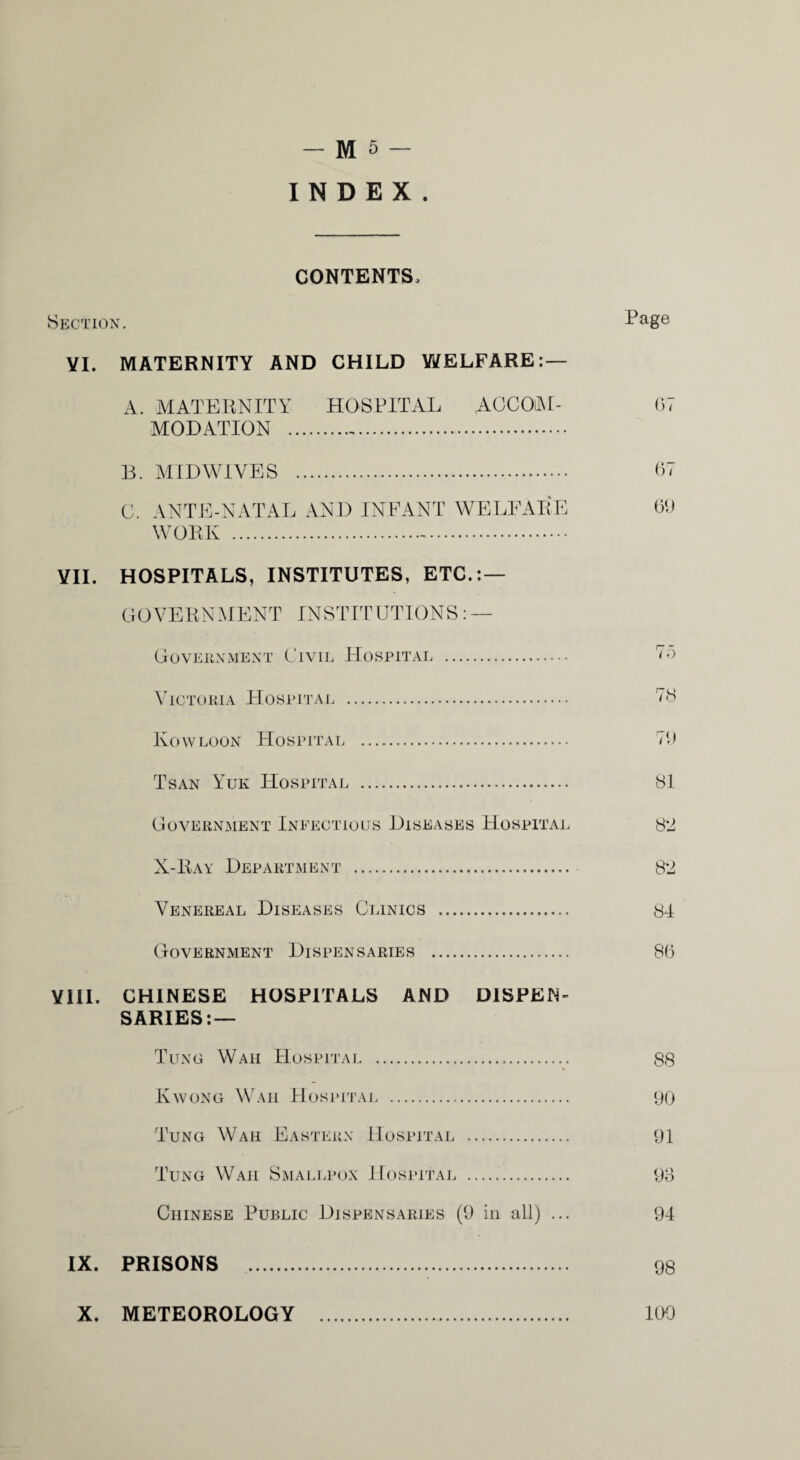 - M5- I N D E X CONTENTS. Skotion. VI. MATERNITY AND CHILD WELFARE: — A. AIATEUNITY HOSPITAL AGCOAL MODATION . B. ATIDWiVES . C. ANTE-NATAL AND INFANT WE BEAL F WORK .-. VII. HOSPITALS, INSTITUTES, ETC.; — GOVERNMENT INSTITUTIONS:— Goveuxmext Civil Hospital . ^TCTORlA HoSITTAE . Kow LOON Hospital Tsan Yuk Hospital G OVERNJIENT InEECTiO LIS Diseases Hospital X-Bay Department . Venereal Diseases Clinics GovERNment DIspen sarie s Page 07 07 00 77) r-o i O 70 SI 82 82 84 80 YlII. CHINESE HOSPITALS AND DISPEN¬ SARIES:— Tung Waii Hospital. 88 Ewong Waii Hospitaj. . yo Tung Waii Eastern Hospital . 01 Tung Waii Smai.lpox Hospital . Oo Chinese Public Dispensaries (0 in all) ... 94 IX. PRISONS . 98 X. METEOROLOGY . 109