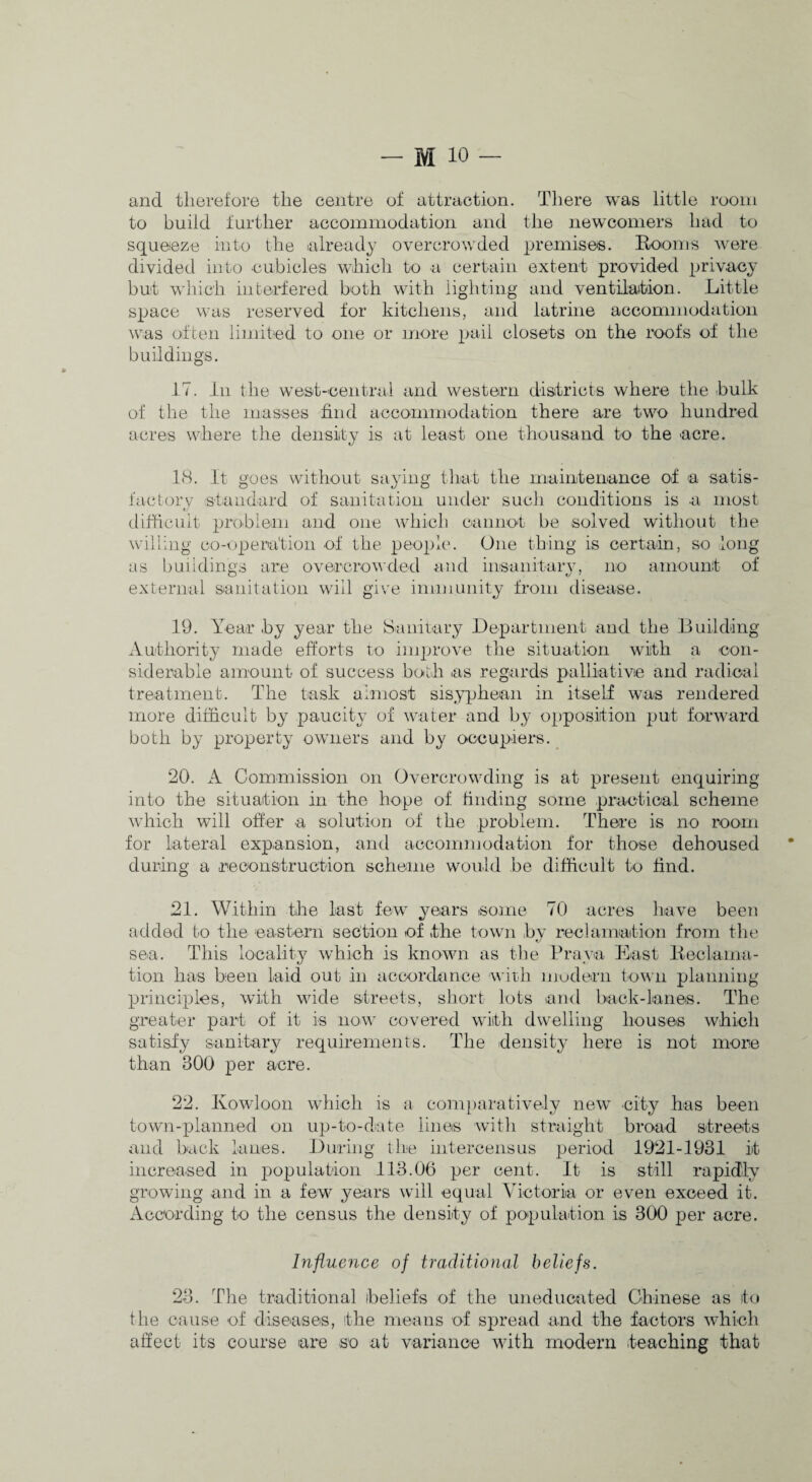 and therefore the centre of attraction. There was little room to build further accommodation and the newcomers had to squeeze into the already overcrowded premises. Booms were divided into cubicles which to a certain extent provided privacy but which interfered both with lighting and ventiiaition. Little space was reserved for kitchens, and latrine accommodation was often limited to one or more pail closets on the roofs of the buildings. 17. in the west-central and western districts where the hulk of the the masses find accommodation there are two hundred acres where the density is at least one thousand to the acre. 18. It goes without saying that the maintenance of a satis- factorv standard of sanitation under such conditions is a most difficult prohlein and one which cannot be solved without the willing co-oj^eration of the people. One thing is certain, so long as i)uildings are overcrowded and insanitary, no amount of external sanitation will glee immunity from disease. 19. Year hy year the Sanitary Department and the Building Authority made efforts to ijuprove the situation with a con¬ siderable amount of success both as regards palliative and radical treatment. The task almost sisyphean in itself was rendered more difficult by paucity of water and by opposition put forward both by property owners and by occupiers. 20. A Commission on Overcrowding is at present enquiring into the situation in the hope of finding some practical scheme which will offer a solution of the problem. There is no room for lateral expansion, and accommodation for those dehoused during a reconstruction scheme would be difficult to find. 21. Within the last few years some 70 acres have been added to the easteni section of the town by reciamaition froin the sea. This locality which is known as tlie Bra\\a East lieclama- tion has bieen laid out in accordance with modern town planning principles, with wide streets, short lots and back-lanes. The greater part of it is nov' covered with dwelling houses which satisfy sanitary requirements. The densitj^ here is not more than 300 per acre. 22. Kowloon which is a com[)aratively new city has been town-planned on up-to-date lines wath straight broad streets and back lanes. Ihiring the intercensus period 1921-1931 it increased in population 113.06 per cent. It is still rapidly growing and in a few years will equal Victoria or even exceed it. According to the census the density of population is 300 per acre. Influence of traditional beliefs. 23. The traditional heliefs of the uneducated Chinese as to the cause of diseases, the means of spread and the factors which affect its course are so at variance with modern teaching that