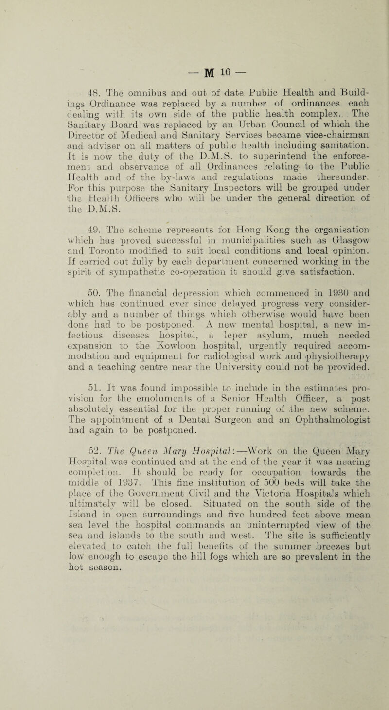 48. The omnibus and out of date Public Health and Build¬ ings Ordinance was replaced by a number of ordinances each dealing with its own side of the public health complex. The Sanitary Board w^as replaced by an Urban Oouncil of which the Director of Medical and Sanitary Services became vice-chairman and adviser on all ma-tters of public health including sanitation. It is now the duty of the D.M.S. to superintend the enforce¬ ment and observance of all Ordinances relating- to the Public Health and of the by-laws and regulations made thereunder. For this purpose the Sanitary Inspectors will be grouped under the Healtli Officers who will be under the general direction of the D.M.S. 49. The scheme represents for Hong Kong the organisation which has proved successful in iiiunicipalities such as Olasgow and Toronto modified to suit local conditions and local opinion. If carried out fully by each department concerned working in the spirit of sympathetic co-operation it should give satisfacltion. 50. The financial depression which commenced in 1980 and which has continued ever since delayed progress very consider¬ ably and a number of things whicli otherwise would have been done had to be postponed. A new mental hospital, a new in¬ fectious diseases hospital, a leper asylurn, much needed expansion to the Kowloon hospital, urgently required accom¬ modation and equipment for radiological work and physiotherapy and a teaching centre iiejir the University could not be provided. 51. It was found impossible to include in the estimates pro¬ vision for the emoluments of a Senior Health Officer, a post absolutely essential for the proper running of tlie new scheme. The appointment of a Dental Surgeon and an Ophthalmologist had again to be postponed. 5‘2. The Queen Mary Hospital:—Work on the Queen Mary Hospital was continued and at the end of the year it was nearing completion. It should be ready for occupation towards the middle of 1937. This fine institution of 500 beds will take the place of the Government Civil and the Victoria Hospitals which ultimately will be closed. Situated on the south side of the Island in open surroundings and five hundred feet above mean sea level the hospital commands an uninterrupted view of the sea and islands to the south and west. The site is sufficiently elevated to catch the full benefits of the summer breezes but low enough to escape the hill fogs which are so prevalent in the hot season.