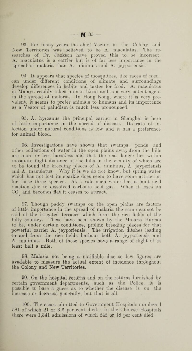 1)^. i^'or many years the eliief Vector in the Colony and Now Territories was believed to be A. inaculatus. The re¬ searches of Dr. Jackson have proved this to be incorrect. A. inaculatuis is a carrier but is of far less iinportance in the spread of malaria than A. minimus and A. jeyporiensis. 94. It ajrpears that species of mosquitoes, like races of men, can under different conditions of ciirnate and surroundings develop differences in habits and tastes for food. A. rnacuiatus in Alalaya readily takes human blood and is a very potent agent in the spread of malaria. In Hong Kong, where it is very pre¬ valent, it seems to prefer animals to humans and its importance as a Vector of paludism is much less pronounced. 95. A. hyrcanus the principal carrier in Shanghai is here of little importance in the spread of disease. Its rate of in¬ fection under natural conditions is low and it has a preference for animal blood. 96. Investigations have shown that swamps, ponds and other collecitions of water in the open plains away from the hills are more or less harmless and that the real danger lies within mosquito flight distance of the hills in the vicinity of which are to be found the breeding places of A. minimus, A. jeyperiensis and A. inaculatus. Why it is we do not know, but spring water which has not lost its sparkle does seem to have some attraction for these three species. As a rule such water has a faint acid reaction due to dissolved carbonic acid gas. When it loses its CO and becomes flat it ceases to attract. 2 97. Though paddy swamps on the open plains are factors of httle importance in the spread of malaria the same cannot be said of the irrigated terraces which form the rice fields of the hilly country. These have been shown by the Malaria Bureau to be, under certain conditions, prolific breeding places for that powerful carrier A. jeyporiensis. The irrigation ditches leading to and from the rice fields harbour both A. jeyporiensis and A. minimus. Both of these species have a range of flight of at least half a mile. 98. Malaria not being a notifiable disease few figures are available to measure the actual extent of incidence throughout the Colony and New Territories. 99. On the hospitar f^eturiis and on the returns furnislied by Certain government departments^ such as the Police, it is possible to base a guess as to whether the disease is on the increase or decrease generally, but that is all. 100. The cases admitted to Government Hospitals numbered 581 of which 21 or 8.6 per cent died. In the Chinese Hospitals there were 1,341 admissions of which 242 or 18 per cent died. \