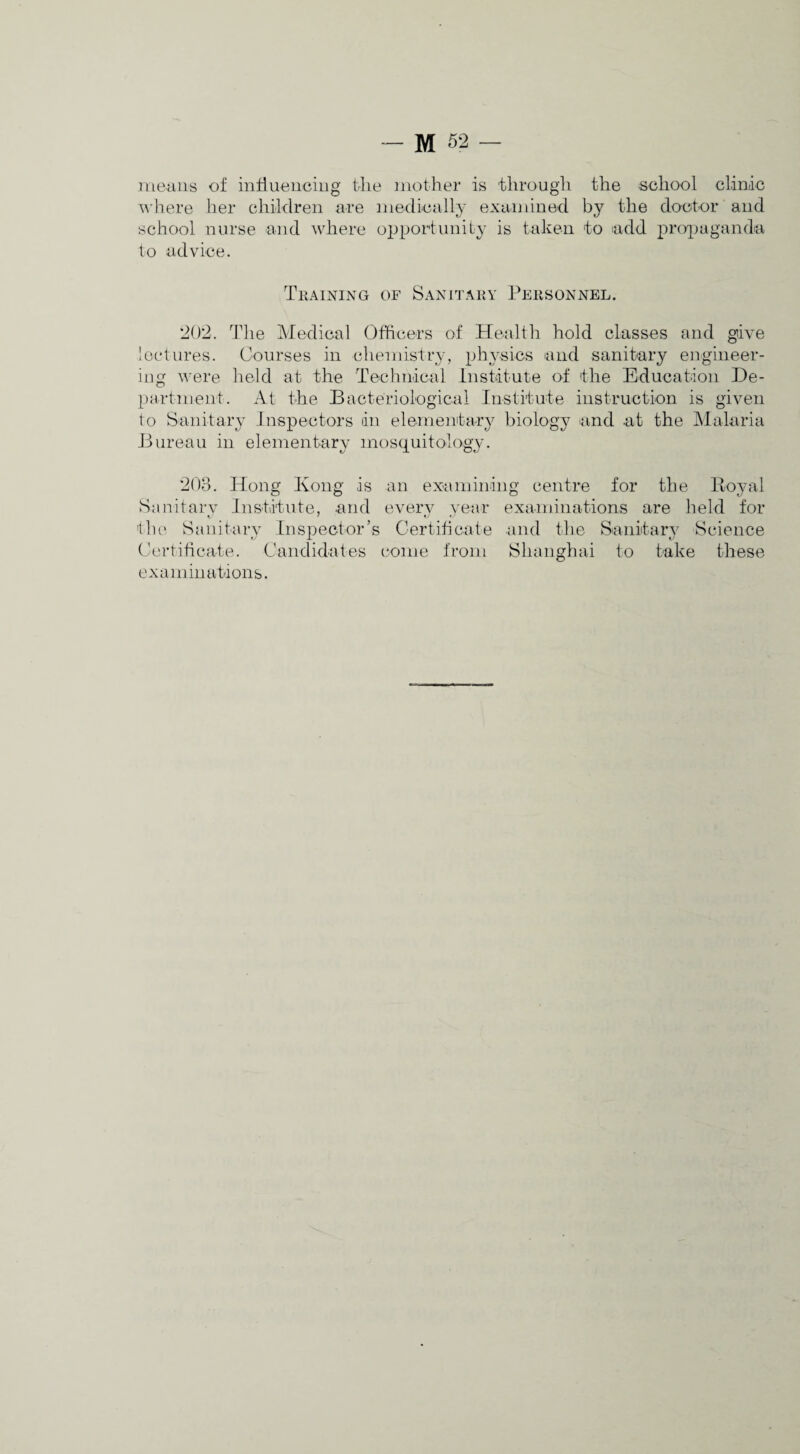 Jiieaiis of intlueiiciiig tlie mother is through the school cliniic ^^•here lier children are niedically examined by the doctor and school nurse and where opportunity is taken to add pr(y]_)aganda to advice. TllAINING OF SaNITAKY PeHSONNEL. *202. The Medical Officers of Healtli hold classes and give lectures. Courses in chemistry, ph^'sics and sanitary engineer¬ ing were held at the Technical Institute of the Education De¬ partment. At the Bacteriological Institute instruction is given to Sanitary Inspectors in elementary biology ^and at the Malaria Bureau in elementary mosquitology. 203. Hong Kong is Sanitarv Institute, and the Sanitary Inspector’s (lert ihcate. Caiididat es an examimng every year Gertiti cate centre for the liOj-al examinations are lield for and the Sanitarv Science come from Shanghai to take these examinations.