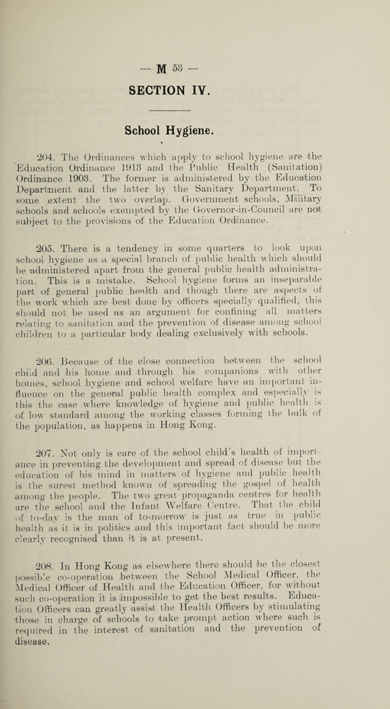 SECTION IV. School Hygiene. 204. The Ordinances wliich ajiiply to school hygiene are the Education Ordinaiice 1913 and tlie Ihd^lic Health (Sanitation) Ordinance 1903. The former is administered by the Educaltion J4epartment and tlie latter by the Sanitary Department. To some extent tiie two overlap. CTOvernment sclniols, iMliitary schools and schools exempted by the Oovernor-in-Council are not subject to the provisions of the Education Ordinance. 205. There is a tendency in some cpiarters to look ipion school hygiene as la. special branch of jinblic health which should be adininistered apart from the general public health administra- rion. This is a mistake. School hygiene forms an inseparable part of general public health and though there are asjiects of the work which are best done by officers specially qualified, this should not be used las an argument for confining all matters I'eiacing to sanitration and the prevention of disease amnng school children to a particular body dealing exclusively with schools. 206. Decause of the close connection between the school child and his home and through his companions with other homes, school hygiene and school welfare have an imporlant in- Hiumce on the general public liealth complex and esptH'ially is this the case where knowledge of hygiene and public health is of low standard among the working classes forming the bulk of the population, as happens in Hong Kong. 207. Not only is care of the school child’s health of impfjri- ance in })reventdng the develo])ment and spread of disease but the education of his mind in matters of hygiene and public health is tlie surest method known of spreading the gospel of liealth among the people. The two great propaganda centres for health are tlie school and the Itifanf Welfai’e Eentre. ITiat the ch.ild of to-day is the man of to-niorrow is just as true in publu* health as It is in politics and this important fact should be more clearly recognised than it is at present. 208. In Hong Kong as elsewhere there should be the closest ])OHsible co-operation between the School .Medical Officer, the Medical Officer of Healtli and the Education Officer, for authout such co-operation it is dmpossible to get the best results. Educa¬ tion Officers can greatly assistt the Health Officers by stimulating those in charge of schools to take prompt action where sucli is required in the interest of sanitation and the preuentlon of disease.