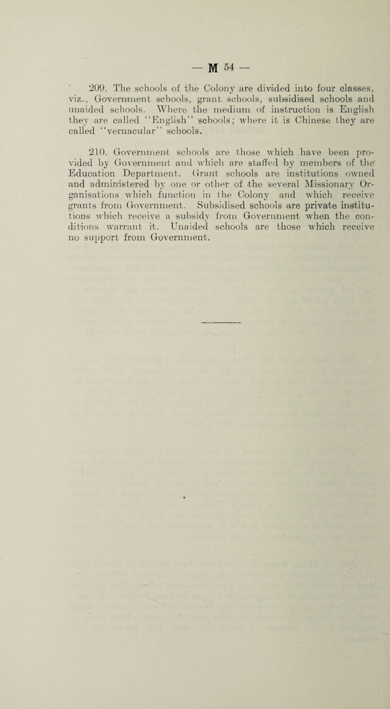 20^}. The schools of the Colony are diwcled into four classes, viz., Goverimient schools, grant schools, subsidised schools and unaided schools. Where the inediuin of instruction is English they are called “English” schools; where it is Chinese they are called “vernacular” schools. 210. Government scliools are those which have been pro¬ vided by Government and which are staffed by members of the* Education Department. Grant schools are institutions owned and administered by one or other of the several Missionary Or¬ ganisations which function in the Colony and which receive grants from Government. Subsidised schools are private institu¬ tions which receive a subsidy fi’om Government when the con¬ ditions warrant it. Unaided schools are those which receive no support from Government.