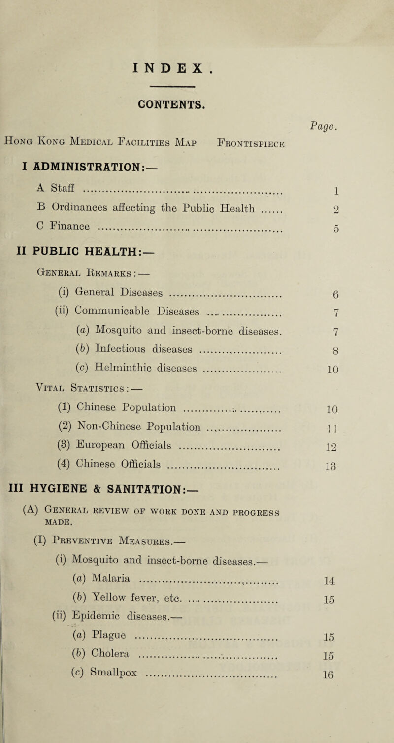 CONTENTS. Pago. Hong Kong Medical Facilities Map Frontispiece I ADMINISTRATION:— A Staff . 1 B Ordinances affecting the Public Health . 2 C Finance . 5 II PUBLIC HEALTH:— Genekal Remarks:— (i) General Diseases . 6 (ii) Communicable Diseases . 7 (а) Mosquito and insect-borne diseases. 7 (б) Infectious diseases . 8 (c) Helminthic diseases . 10 Vital Statistics: — (1) Chinese Population . 10 (2) Non-Chinese Population . 11 (3) European Officials . 12 (4) Chinese Officials . 13 III HYGIENE & SANITATION:— (A) General review of work done and progress MADE. (I) Preventive Measures.— (i) Mosquito and insect-borne diseases.— (a) Malaria . 14 (b) Yellow fever, etc. 15 (ii) Epidemic diseases.— (a) Plague . 15 (b) Cholera . 15 (c) Smallpox . 10