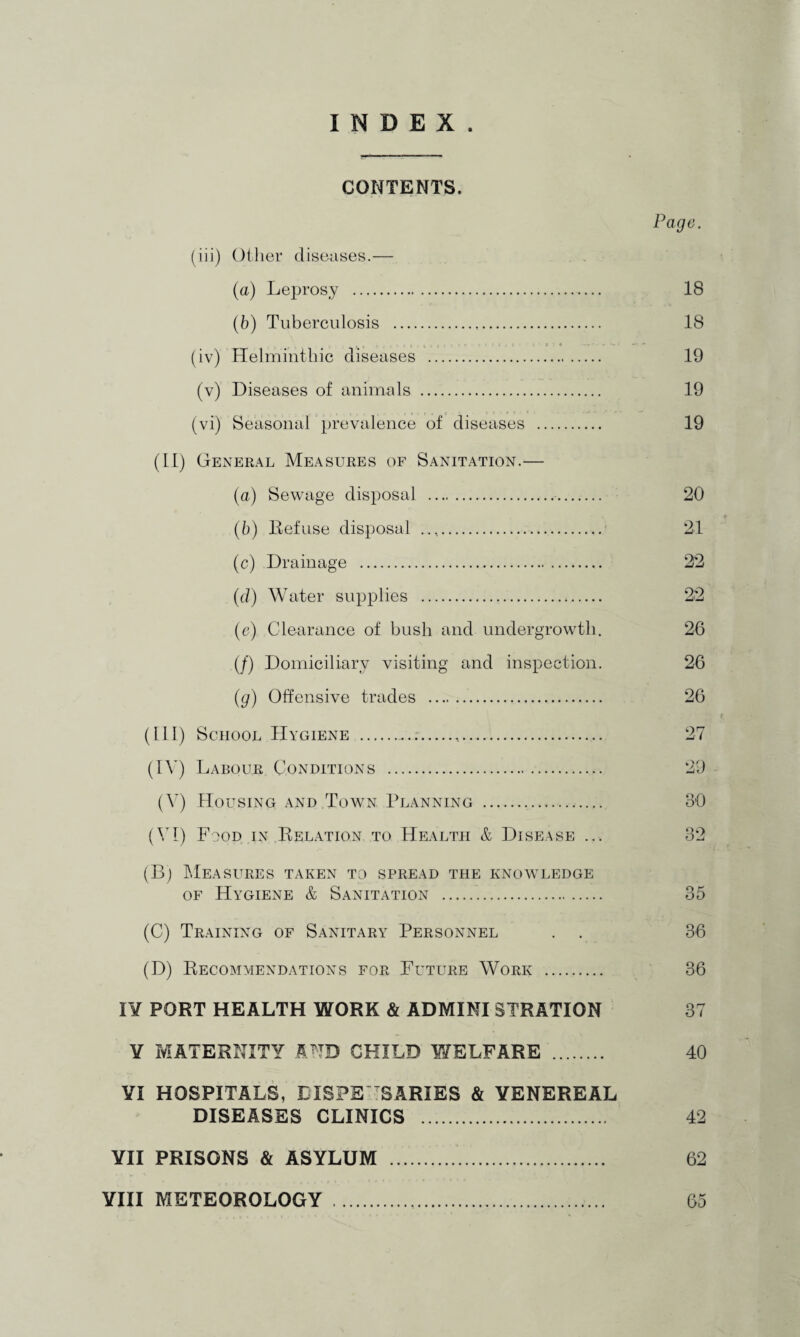CONTENTS. Page. (iii) Other diseases.— (a) Leprosy . 18 (b) Tuberculosis . 18 (iv) Helminthic diseases . 19 (v) Diseases of animals . 19 (vi) Seasonal prevalence of diseases . 19 (It) General Measures of Sanitation.— (а) Sewage disposal . 20 (б) Refuse disposal .. 21 (c) Drainage .. (d) Water supplies (e) Clearance of bush and undergrowth. 26 (/) Domiciliary visiting and inspection. 26 (g) Offensive trades . 26 (III) School Hygiene ..,..... 27 (IV) Labour Conditions . 29 (V) Housing and Town Planning . 30 (VI) Food in Relation to Health & Disease ... 32 (Bj Measures taken to spread the knowledge of Hygiene & Sanitation ... 35 (C) Training of Sanitary Personnel . . 36 (D) Recommendations for Future Work . 36 IY PORT HEALTH WORK & ADMINI STRATION 37 ¥ MATERNITY AND CHILD Y7ELFARE . 40 YX HOSPITALS, LISPS SARIES & VENEREAL DISEASES CLINICS . 42 YII PRISONS & ASYLUM . 62 YIXI METEOROLOGY . 65