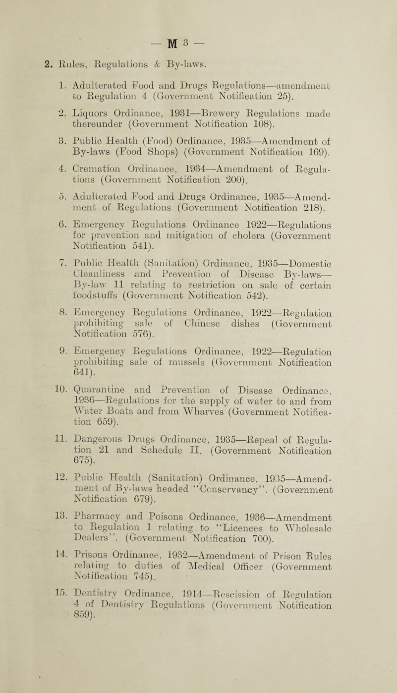 2. Buies, Begulations & By-laws. 1. Adulterated Food and Drugs Begulations—amendment to Begulation 4 (Government Notification 25). 2. Liquors Ordinance, 1981—Brewery Begulations made thereunder (Government Notification 108). 3. Public Health (Food) Ordinance, 1935—Amendment of By-laws (Food Shops) (Government Notification 169). 4. Cremation Ordinance, 1934—Amendment of Begula¬ tions (Government Notification 200). 5. Adulterated Food and Drugs Ordinance, 1935—Amend¬ ment of Begulations (Government Notification 218). 6. Emergency Begulations Ordinance 1922—Begulations for prevention and mitigation of cholera (Government Notification 541). 7. Public Health (Sanitation) Ordinance, 1935—Domestic Cleanliness and Prevention of Disease By-laws— By-law 11 relating to restriction on sale of certain foodstuffs (Government Notification 542). 8. Emergency Begulations Ordinance, 1922—Begulation prohibiting sale of Chinese dishes (Government Notification 576). 9. Emergency Begulations Ordinance, 1922—Begulation prohibiting sale of mussels (Government Notification 641). 10. Quarantine and Prevention of Disease Ordinance, 1936—Begulations for the supply of water to and from Water Boats and from Wharves (Government Notifica¬ tion 659). 11. Dangerous Drugs Ordinance, 1935—Repeal of Begula¬ tion 21 and Schedule II. (Government Notification 675). 12. Public Health (Sanitation) Ordinance, 1935—Amend¬ ment of By-Lawis headed “Conservancy”. (Government Notification 679). 13. Pharmacy and Poisons Ordinance, 1986—Amendment to Begulation 1 relating to “Licences to Wholesale Dealers”. (Government Notification 700). 14. Prisons Ordinance, 1932—Amendment of Prison Buies relating to duties of Medical Officer (Government Notification 745). 15. Dentistry Ordinance, 1914—Bescission of Begulation 4 of Dentistry Begulations (Government Notification 859).