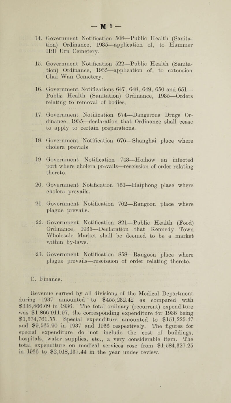 14. Government Notification 508—Public Health (Sanita¬ tion) Ordinance, 1985—application of, to Hammer Hill Urn Cemetery. 15. Government Notification 522—Public Health (Sanita¬ tion) Ordinance, 1935—application of, to extension Chai Wan Cemetery. 16. Government Notifications 647, 648, 649, 650 and 651— Public Health (Sanitation) Ordinance, 1935—Orders relating to removal of bodies. 17. Government Notification 674—Dangerous Drugs Or¬ dinance, 1935—declaration that Ordinance shall cease to apply to certain preparations. 18. Government Notification 676—Shanghai place where cholera prevails. 19. Government Notification 743—Hoihow an infected port where cholera prevails—rescission of order relating thereto. 20. Government Notification 761—Haiphong place where cholera prevails. 21. Government Notification 762—Rangoon place where plague prevails. 22. Government Notification 821—Public Health (Food) Ordinance, 1935—Declaration that Kennedy Town \\ iiolesale Market shall be deemed to be a market within by-laws. 23. Government Notification 858—Rangoon place where plague prevails—rescission of order relating thereto. C. Finance. Revenue earned by all divisions of the Medical Department during 1937 amounted to $455,232.42 as compared with $338,866.09 in 1936. The total ordinary (recurrent) expenditure was $1,866,911.97, the corresponding expenditure for 1936 being $1,574,761.55. Special expenditure amounted to $151,225.47 and $9,565.90 in 1937 and 1936 respectively. The figures for special expenditure do not include the cost of buildings, hospitals, water supplies, etc., a very considerable item. The total expenditure on medical services rose from $1,584,327.25 in 1936 to $2,018,137.44 in the year under review.
