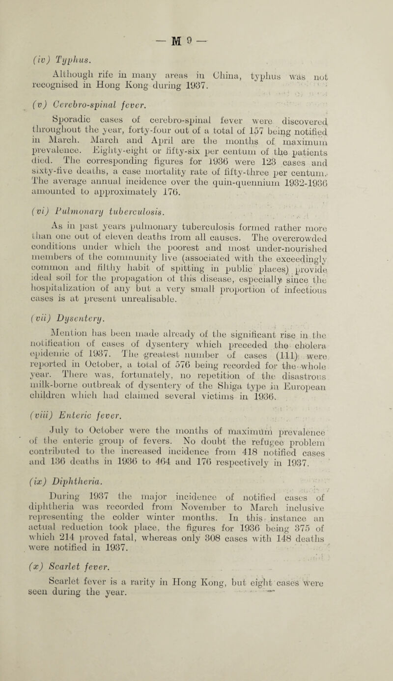 (iv) Typhus. Although rife in many areas in China, typhus was not recognised in Hong Kong during 1937. (v) Ccrcbro-spinal fever. Sporadic cases of cerebro-spinal fever were discovered throughout the year, forty-four out of a total of 157 being notified in March. March and April are the months of maximum prevalence. Eighty-eight or fifty-six per centum of the patients died. The corresponding figures for 1936 were 123 cases and sixty-five deaths, a case mortality rate of fifty-three per centum. The average annual incidence over the quin-quennium 1932-1936 amounted to approximately 176. (vi) Pulmonary tuberculosis. As in past years pulmonary tuberculosis formed rather more than one out of eleven deaths from all causes. The overcrowded conditions under which the poorest and most under-nourished members of the community live (associated with the exceedingly common and fiJtliy habit of spitting in public places) provide ideal soil for the propagation of this disease, especially since the hospitalization of any but a very small proportion of infectious cases is at present unrealisable. (vii) Dysentery. Mention has been made already of the significant rise in.the notification of cases of dysentery which preceded the cholera epidemic of 1931. llie greatest number of cases (111) were reported in October, a total of 576 being recorded for the-whole year. There was, fortunately, no repetition of the disastrous milk-borne outbreak of dysentery of the Shiga type in European children which had claimed several victims in 1936. (viii) Enteric fever. July to October were the months of maximuni prevalence of the enteric group of fevers. No doubt the refugee problem contributed to the increased incidence from 418 notified cases and 136 deaths in 1936 to 464 and 176 respectively in 1937. (ix) Diphtheria. During 1937 the major incidence of notified cases of diphtheria was recorded from November to March inclusive representing the colder winter months. In thisr instance an actual reduction took place, the figures for 1936 being 375 of which 214 proved fatal, whereas only 308 cases with 148 deaths were notified in 1937. (x) Scarlet fever. Scarlet fever is a rarity in Hon during the year. seen Kong, but eight cases were
