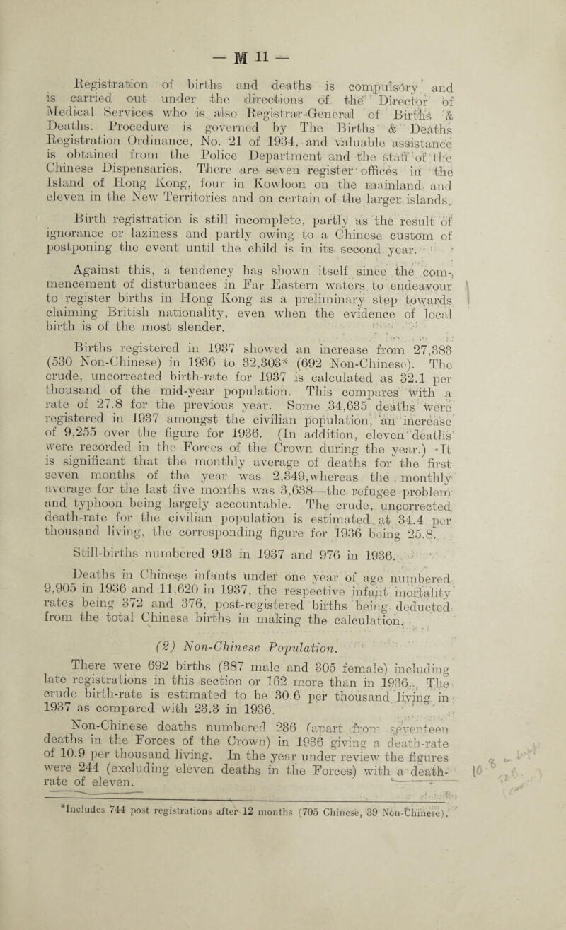 Registration of births and deaths is compulsory’ and is carried out under the directions of the'! Director of Medical Services who is also Registrar-Generai of Births & Deaths. Procedure is governed by The Births & Deaths Registration Ordinance, No. 21 of 1984, and valuable assistance is obtained from the Police Department and the staff 'of The Chinese Dispensaries. There are seven register offices in the Island of Hong Kong, four in Kowloon on the mainland and eleven in the New Territories and on certain of the larger islands. Birth registration is still incomplete, partly as the result of ignorance or laziness and partly owing to a Chinese custom of postponing the event until the child is in its second year. Against this, a tendency has shown itself since the corn-, mencement of disturbances in Far Eastern waters to endeavour to register births in Hong Kong as a preliminary step towards claiming British nationality, even when the evidence of local birth is of the most slender. Births registered in 1987 showed an increase from 27,388 (530 Non-Chinese) in 1936 to 32,303* (692 Non-Chinese). The crude, uncorrected birth-rate for 1937 is calculated as 32.1 per thousand of the mid-year population. This compares with a rate of 27.8 for the previous year. Some 34,635 deaths were registered in 1937 amongst the civilian population, an increase of 9,255 over the figure for 1936. (In addition, eleven'deaths’ were recorded in the Forces of the Crown during the year.) *It is significant that the monthly average of deaths for the first seven months of the year was 2,349,whereas the . monthly average for the last five months was 3,638—the refugee problem and typhoon being largely accountable. The crude, uncorrected death-rate for the civilian population is estimated at 34.4 per thousand living, the corresponding figure for 1936 being 25.8. Still-births numbered 913 in 1937 and 976 in 1936. ; ■ • . Deaths in Chinese infants under one year of age numbered? 9,905 in 1936 and 11,620 in 1937, the respective inf apt mortality rates being 372 and 376, post-registered births being, deducted from the total Chinese births in making the calculation. (2) Non-Chinese Population. There were 692 births (387 male and 305 female) including late registrations in this section or 162 more than in 1936.. The crude birth-rate is estimated to be 30.6 per thousand'living in 1937 as compared with 23.3 in 1936. ' ’ Non-Chinese deaths numbered 236 fanart from yeveHeen deaths in the Forces of the Crown) in 1936 giving a death-rate of 10.9 per thousand living. In the year under review the figures v ere 244 (excluding eleven deaths in the Forces) with a death- rate of eleven. 1— — - includes 744 post registrations after 12 months (705 Chinese, 39 Non-Chinese).