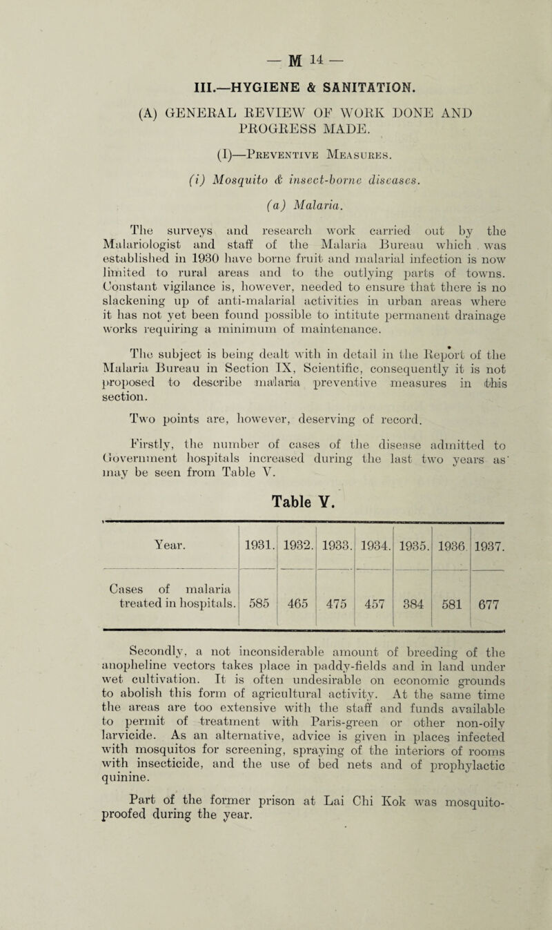 III.—HYGIENE & SANITATION. (A) GENERAL REVIEW OE WORK DONE AND PROGRESS MADE. (I)—Preventive Measures. (i) Mosquito & insect-borne diseases. (a) Malaria. The surveys and research work carried out by the Malariologist and staff of the Malaria Bureau which . was established in 1930 have borne fruit and malarial infection is now limited to rural areas and to the outlying parts of towns. Constant vigilance is, however, needed to ensure that there is no slackening up of anti-malarial activities in urban areas where it has not yet been found possible to intitute permanent drainage works requiring a minimum of maintenance. The subject is being dealt with in detail in the Report of the Malaria Bureau in Section IX, Scientific, consequently it is not proposed to describe malaria preventive measures in this section. Two points are, however, deserving of record. Firstly, the number of cases of the disease admitted to Government hospitals increased during the last two years as' may be seen from Table V. Table V. Year. 1981. 1932. 1933. 1934. 1935. 1936. 1937. Cases of malaria treated in hospitals. 585 465 475 457 384 581 677 Secondly, a not inconsiderable amount of breeding of the anopheline vectors takes place in paddy-fields and in land under wet cultivation. It is often undesirable on economic grounds to abolish this form of agricultural activity. At the same time the areas are too extensive with the staff and funds available to permit of treatment with Paris-green or other non-oily larvicide. As an alternative, advice is given in yffaces infected with mosquitos for screening, spraying of the interiors of rooms with insecticide, and the use of bed nets and of prophylactic quinine. Part of the former prison at Lai Chi Ivok was mosquito- proofed during the year.