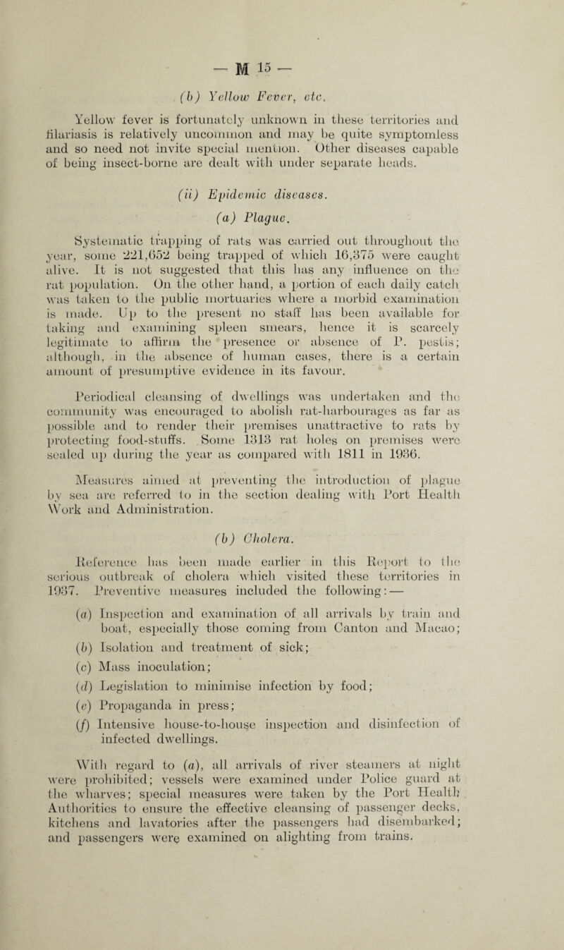 (b) Yellow Fever, etc. Yellow fever is fortunately unknown in these territories and filariasis is relatively uncommon and may be quite symptomless and so need not invite special mention. Other diseases capable of being insect-borne are dealt with under separate heads. (ii) Epidemic diseases. (a) Plague. Systematic trapping of rats was carried out throughout the year, some 221,652 being trapped of which 16,675 were caught alive. It is not suggested that this lias any influence on the rat population. On the other hand, a portion of each daily catch was taken to the public mortuaries where a morbid examination is made. Up to the present no stall has been available for taking and examining spleen smears, hence it is scarcely legitimate to affirm the presence or absence of P. pestis; although, in the absence of human cases, there is a certain amount of presumptive evidence in its favour. Periodical cleansing of dwellings was undertaken and the community was encouraged to abolish rat-harbourages as far as possible and to render their premises unattractive to rats by protecting food-stuffs. Some 1313 rat holes on premises were sealed up during the year as compared with 1811 in 1936. Measures aimed at preventing the introduction of plague by sea are referred to in the section dealing with Port Health Work and Administration. (b) Cholera. Reference has been made earlier in this Report to the serious outbreak of cholera which visited these territories in 1937. Preventive measures included the following: — (a) Inspection and examination of all arrivals by train and boat, especially those coming from Canton and Macao; (5) Isolation and treatment of sick; (c) Mass inoculation; (d) Legislation to minimise infection by food; (c) Propaganda in press; (/) Intensive house-to-house inspection and disinfection of infected dwellings. With regard to (a), all arrivals of river steamers at night were prohibited; vessels were examined under Police guard at the wharves; special measures were taken by the Port Health Authorities to ensure the effective cleansing of passenger decks, kitchens and lavatories after the passengers had disembarked; and passengers were examined on alighting from trains.