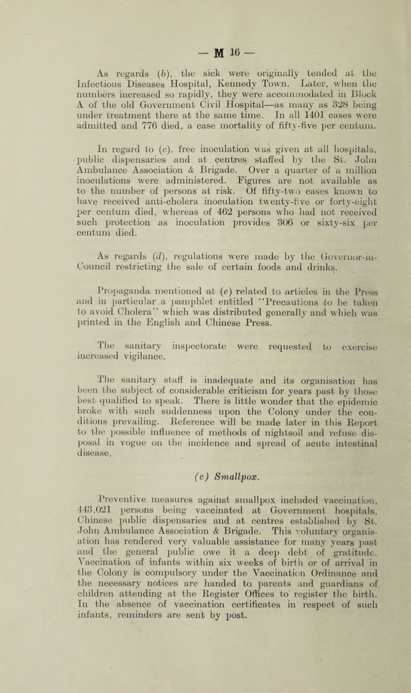 As regards (b), tlie sick were originally tended at the Infectious Diseases Hospital, Kennedy Town. Later, when the numbers increased so rapidly, they were accommodated in Block A of the old Government Civil Hospital—as many as 328 being- under treatment there at the same time. In all 1401 cases were admitted and 776 died, a case mortality of fifty-five per centum. In regard to (c), free inoculation was given at all hospitals, public dispensaries and at centres staffed by the St. John Ambulance Association & Brigade. Over a quarter of a million inoculations were administered. Figures are not available as to the number of persons at risk. Of fifty-two cases known to have received anti-cholera inoculation twenty-five or forty-eight per centum died, whereas of 462 persons who had not received such protection as inoculation provides 306 or sixty-six per centum died. As regards (d), regulations were made by the Governor-in- Council restricting the sale of certain foods and drinks. Propaganda, mentioned at (e) related to. articles in the Press and in particular a pamphlet entitled “Precautions to be taken to avoid Cholera” which was distributed generally and which was printed in the English and Chinese Press. The sanitary inspectorate were requested to exercise increased vigilance. The sanitary staff is inadequate and its organisation has been the subject of considerable criticism for years past by those best qualified to speak. There is little wonder that the epidemic broke with such suddenness upon the Colony under the con¬ ditions prevailing. Deference will be made later in this Deport to the possible influence of methods of nightsoil and refuse dis¬ posal in vogue on the incidence and spread of acute intestinal disease. (c) Smallpox. Preventive measures against smallpox included vaccination, 443,021 persons being vaccinated at Government hospitals, Chinese public dispensaries and at centres established by St. John Ambulance Association & Brigade. This voluntary organis¬ ation has rendered very valuable assistance for many years past and the general public owe it a deep debt of gratitude. Vaccination of infants within six weeks of birth or of arrival in the Colony is compulsory under the Vaccination Ordinance and the necessary notices are handed to parents and guardians of children attending at the Degister Offices to register the birth. In the absence of vaccination certificates in respect of such infants, reminders are sent by post.