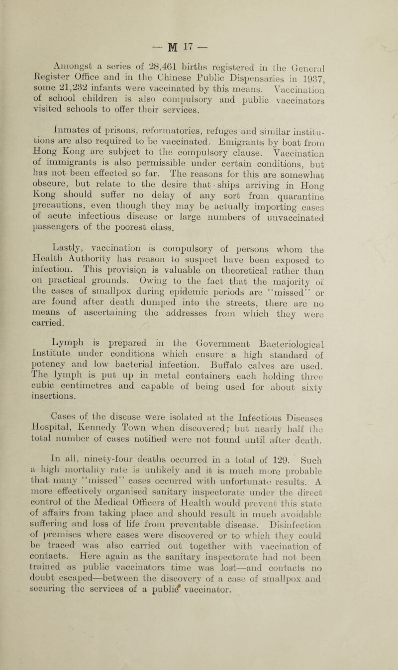 Amongst a series of 28,461 birtlis registered in the General Register Office and in the Chinese Public Dispensaries in 1937, some 21,232 infants were vaccinated by this means. Vaccination of school children is also compulsory and public vaccinators visited schools to offer their services. Inmates of prisons, reformatories, refuges and similar institu¬ tions are also required to be vaccinated. Emigrants by boat from Hong Kong are subject to the compulsory clause. Vaccination of immigrants is also permissible under certain conditions, but has not been effected so far. The reasons for this are somewhat obscure, but relate to the desire that • ships arriving in Hong Kong should suffer no delay of any sort from quarantine precautions, even though they may be actually importing cases of acute infectious disease or large numbers of unvaccinated passengers of the poorest class. Lastly, vaccination is compulsory of persons whom the Health Authority has reason to suspect have been exposed to infection. This provision is valuable on theoretical rather than on practical grounds. Owing to the fact that the majority of the cases of smallpox during epidemic periods are “missed” or are found after death dumped into the streets, there are no means of ascertaining the addresses from which they were carried. Lymph is prepared in the Government Bacteriological institute under conditions which ensure' a high standard of potency and low bacterial infection. Buffalo calves are used. The lymph is put up in metal containers each holding three cubic centimetres and capable of being used for about sixty insertions. Cases of the disease were isolated at the Infectious Diseases Hospital, Kennedy Town when discovered; but nearly half the total number of cases notified were not found until after death. In all, ninety-four deaths occurred in a total of 129. Such a high mortality rate is unlikely and it is much more probable that, many “missed” cases occurred with unfortunate results. A more effectively organised sanitary inspectorate under the direct control of the Medical Officers of Health would prevent this state of affairs from taking place and should result in much avoidable suffering and loss of life from preventable disease. Disinfection of premises where cases were discovered or to which they could be traced was also carried out together with vaccination of contacts. Here again as the sanitary inspectorate had not been trained as public vaccinators time was lost—and contacts no doubt escaped—between the discovery of a case of smallpox and securing the services of a publkf vaccinator.