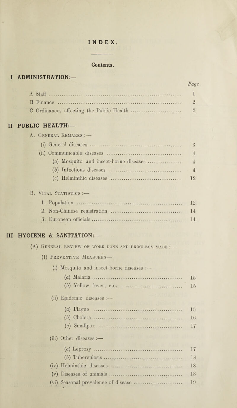 INDEX. Contents. I ADMINISTRATION:— A Staff . B Finance . C Ordinances affecting the Public Health .. II PUBLIC HEALTH:— A. General Remarks :— (i) General diseases .. (ii) Communicable diseases . (a) Mosquito and insect-borne diseases . (b) Infectious diseases . (c) Helminthic diseases . B. Vital Statistics :— 1. Population . 2. Non-Chinese registration . 3. European officials. [II HYGIENE & SANITATION:— (A) General review of work done and progress made - (I) Preventive Measures— (i) Mosquito and insect-borne diseases (a) Malaria. (b) Yellow fever, etc. (ii) Epidemic diseases :— (a) Plague . (b) Cholera . (c) Smallpox . (iii) Other diseases :— (a) Leprosy . (b) Tuberculosis... (iv) Helminthic diseases . (v) Diseases of animals . (vi) Seasonal prevalence of disease . Page. 1 2 2 o 4 4 4 12 12 14 14 15 15 15 16 17 17 18 18 18 19