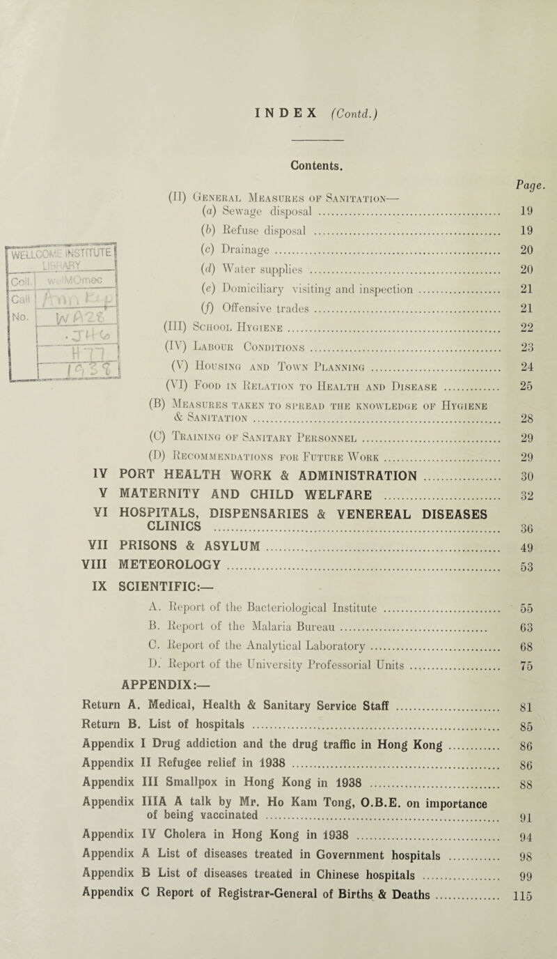 INDEX (Contd.) Contents. (II) General Measures of Sanitation— (a) Sewage disposal . (b) Refuse disposal . (c) Drainage . (d) Water supplies .. (e) Domiciliary visiting and inspection . (/) Offensive trades. (III) School Hygiene . (IV) Labour Conditions . (V) Housing and Town Planning . 0 I) Food in Relation to Health and Disease . (B) Measures taken to spread the knowledge of Hygiene & Sanitation . (0) Training of Sanitary Personnel . (D) Recommendations for Future Work. IV PORT HEALTH WORK & ADMINISTRATION . Y MATERNITY AND CHILD WELFARE . YI HOSPITALS, DISPENSARIES & VENEREAL DISEASES CLINICS . YII PRISONS & ASYLUM . YIII METEOROLOGY . IX SCIENTIFIC:— A. Report of the Bacteriological Institute . B. Report of the Malaria Bureau . C. Report of the Analytical Laboratory . D. Report of the University Professorial Units ..,. APPENDIX:— Return A. Medical, Health & Sanitary Service Staff . Return B. List of hospitals . Appendix I Drug addiction and the drug traffic in Hong Kong . Appendix II Refugee relief in 1938 . Appendix III Smallpox in Hong Kong in 1938 . Appendix III A A talk by Mr. Ho Kam Tong, O.B.E. on importance of being vaccinated . Appendix IY Cholera in Hong Kong in 1938 . Appendix A List of diseases treated in Government hospitals . Appendix B List of diseases treated in Chinese hospitals . Appendix C Report of Registrar-General of Births & Deaths . Ul - hi. WtLLCO* . INSTITUTE US: ARY ! Co!!.] wiMOmec f Cali | l\ . S', 1 11, . * L G No. W 1 . JIHj mil L-irs*»» msrr vsnrx Page. 19 19 20 20 21 21 22 23 24 25 28 29 29 30 32 3G 49 53 63 68 75 81 85 86 86 88 91 94 98 99 115