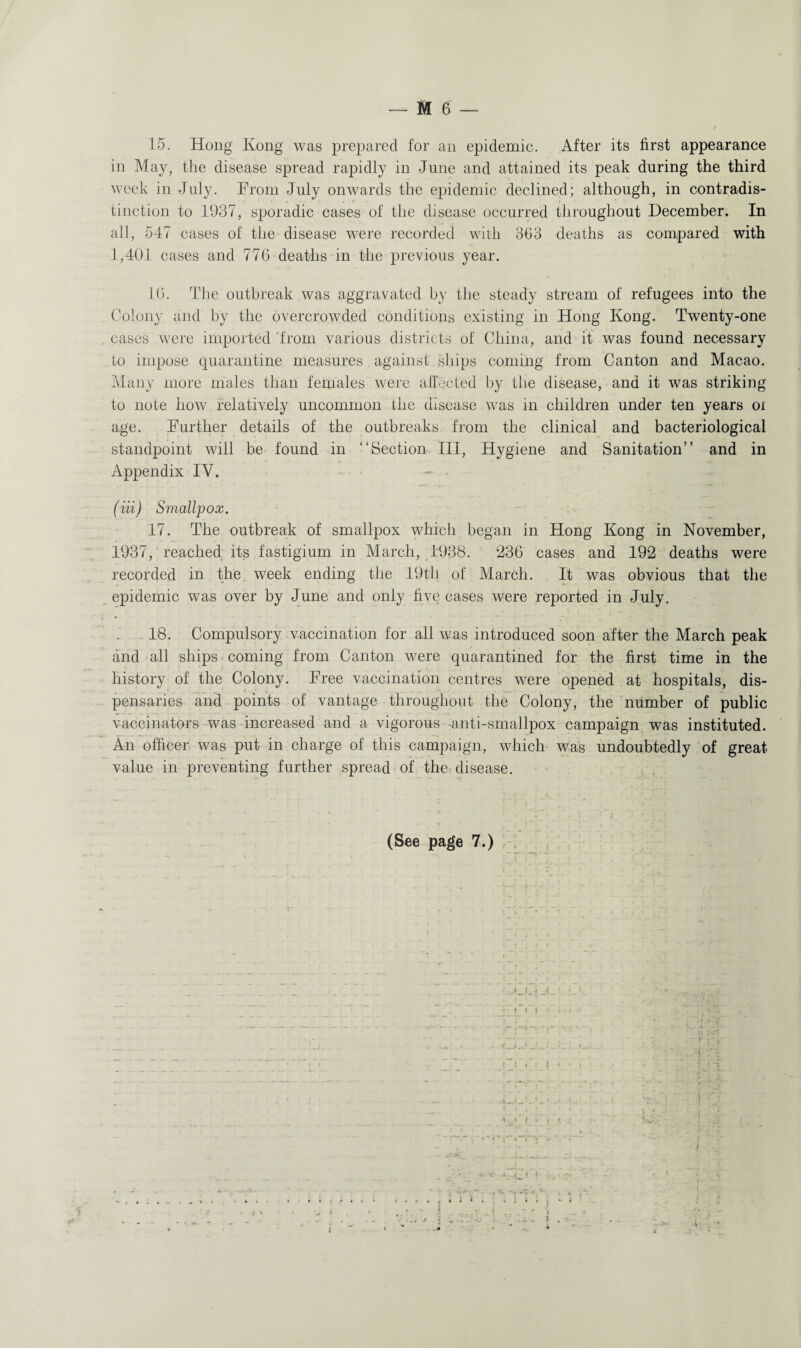 15. Hong Kong was prepared for an epidemic. After its first appearance in May, the disease spread rapidly in June and attained its peak during the third week in July. From July onwards the epidemic declined; although, in contradis¬ tinction to 1937, sporadic cases of the disease occurred throughout December. In all, 547 cases of the disease were recorded with 353 deaths as compared with 1,401 cases and 776 deaths in the previous year. 16. The outbreak was aggravated by the steady stream of refugees into the Colony and by the overcrowded conditions existing in Hong Kong. Twenty-one cases were imported 'from various districts of China, and it was found necessary to impose quarantine measures against ships coming from Canton and Macao. Many more males than females were affected by the disease, and it was striking to note how relatively uncommon the disease was in children under ten years oi age. Further details of the outbreaks from the clinical and bacteriological standpoint will be found in “Section III, Hygiene and Sanitation” and in Appendix IY. (Hi) Smallpox. 17. The outbreak of smallpox which began in Hong Kong in November, 1937, reached its fastigium in March, 1938. 236 cases and 192 deaths were recorded in the week ending the 19th of March. It was obvious that the epidemic was over by June and only five cases were reported in July. 18. Compulsory vaccination for all was introduced soon after the March peak and all ships coming from Canton were quarantined for the first time in the history of the Colony. Free vaccination centres were opened at hospitals, dis¬ pensaries and points of vantage throughout the Colony, the number of public vaccinators was increased and a vigorous -anti-smallpox campaign was instituted. An officer was put in charge of this campaign, which was undoubtedly of great value in preventing further spread of the- disease. (See page 7.) ■ - K. C j j • • . • f : !