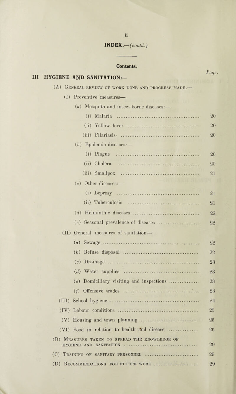 INDEX,—( contd.) Contents. Page III HYGIENE AND SANITATION:— (A) General review of work done and progress made:— (I) Preventive measures— (a) Mosquito and insect-borne diseases:— (i) Malaria . 20 (ii) Yellow fever . 20 (iii) Filariasis- . 20 (b) Epidemic diseases:— (i) Plague . 20 (ii) Cholera . 20 (iii) Smallpox . 21 (c) Other diseases:— (i) Leprosy . 21 (ii) Tuberculosis . 21 (d) Helminthic diseases . 22 (e) Seasonal prevalence of diseases . 22 (II) General measures of sanitation— (a) Sewage . 22 (b) Refuse disposal . 22 (c) Drainage . 23 (d) Water supplies . 23 (e) Domiciliary visiting and inspections . 23 (/) Offensive trades . 23 (III) School hygiene .. 24 « (IY) Labour conditions . 25 (Y) Housing and town planning . 25 ( VI) Food in relation to health jfnd disease . 26 (B) Measures taken to spread the knowledge of HYGIENE AND SANITATION . 29 (C) Training of sanitary personnel . 29 (D) Recommendations for future work . 29