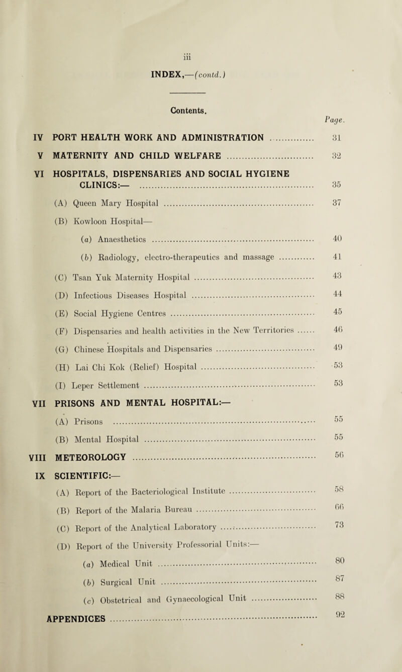 INDEX,—(contd.) Contents. IV PORT HEALTH WORK AND ADMINISTRATION . V MATERNITY AND CHILD WELFARE . YI HOSPITALS, DISPENSARIES AND SOCIAL HYGIENE CLINICS:— ... (A) Queen Mary Hospital .. (B) Kowloon Hospital— (а) Anaesthetics .. (б) Radiology, electro-therapeutics and massage . (C) Tsan Yuk Maternity Hospital . (D) Infectious Diseases Hospital . (E) Social Hygiene Centres . (F) Dispensaries and health activities in the New Territories (G) Chinese Hospitals and Dispensaries . (H) Lai Chi Kok (Relief) Hospital . (I) Leper Settlement .. VII PRISONS AND MENTAL HOSPITAL:— (A) Prisons . (B) Mental Plospital . VIII METEOROLOGY .. IX SCIENTIFIC:— (A) Report of the Bacteriological Institute . (B) Report of the Malaria Bureau . (C) Report of the Analytical Laboratory ....... (D) Report of the University Professorial Units:— (a) Medical Unit .. (b) Surgical Unit . (c) Obstetrical and Gynaecological Unit . Page. 31 32 35 37 40 41 43 44 45 4G 49 53 53 55 50 58 60 73 80 87 88 APPENDICES 92