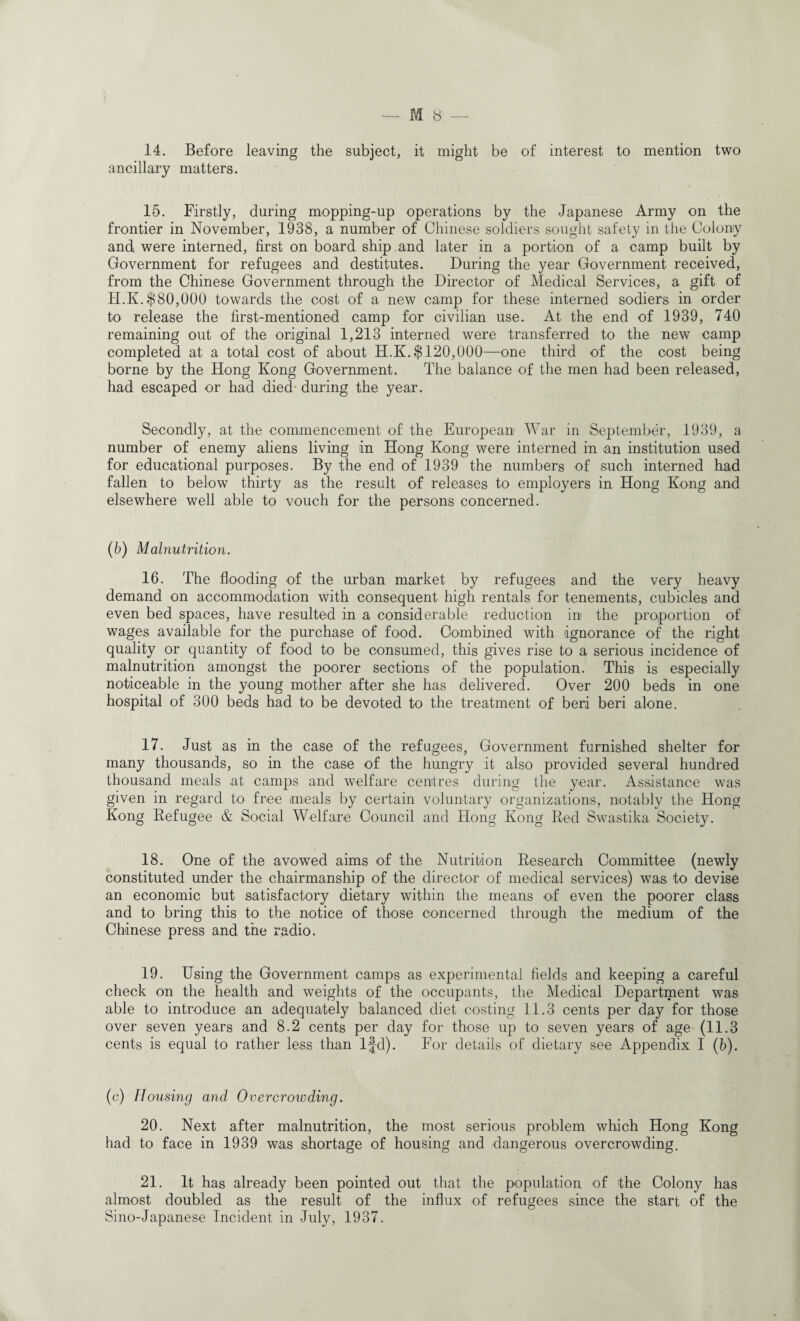 14. Before leaving the subject, it might be of interest to mention two ancillary matters. 15. Firstly, during mopping-up operations by the Japanese Army on the frontier in November, 1938, a number of Chinese soldiers sought safety in the Colony and were interned, first on board ship and later in a portion of a camp built by Government for refugees and destitutes. During the year Government received, from the Chinese Government through the Director of Medical Services, a gift of II.Iv.$80,000 towards the cost of a new camp for these interned sodiers in order to release the first-mentioned camp for civilian use. At the end of 1939, 740 remaining out of the original 1,213 interned were transferred to the new camp completed at a total cost of about H.K.$120,000—one third of the cost being borne by the Hong Kong Government. The balance of the men had been released, had escaped or had died- during the year. Secondly, at the commencement of the European War in September, 1939, a number of enemy aliens living in Hong Kong were interned in an institution used for educational purposes. By the end of 1939 the numbers of such interned had fallen to below thirty as the result of releases to employers in Hong Kong and elsewhere well able to vouch for the persons concerned. (b) Malnutrition. 16. The flooding of the urban market by refugees and the very heavy demand on accommodation with consequent high rentals for tenements, cubicles and even bed spaces, have resulted in a considerable reduction in the proportion of wages available for the purchase of food. Combined with ignorance of the right quality or quantity of food to be consumed, this gives rise to a serious incidence of malnutrition amongst the poorer sections of the population. This is especially noticeable in the young mother after she has delivered. Over 200 beds in one hospital of 300 beds had to be devoted to the treatment of beri beri alone. 17. Just as in the case of the refugees, Government furnished shelter for many thousands, so in the case of the hungry it also provided several hundred thousand meals at camps and welfare centres during the year. Assistance was given in regard to free meals by certain voluntary organizations, notably the Hong Kong Refugee & Social Welfare Council and Hong Kong Red Swastika Society. 18. One of the avowed aims of the Nutrition Research Committee (newly constituted under the chairmanship of the director of medical services) was to devise an economic but satisfactory dietary within the means of even the poorer class and to bring this to the notice of those concerned through the medium of the Chinese press and the radio. 19. Using the Government camps as experimental fields and keeping a careful check on the health and weights of the occupants, the Medical Department was able to introduce an adequately balanced diet costing 11.3 cents per day for those over seven years and 8.2 cents per day for those up to seven years of age (11.3 cents is equal to rather less than 1-fd). For details of dietary see Appendix I (b). (c) Housing and Overcrowding. 20. Next after malnutrition, the most serious problem which Hong Kong had to face in 1939 was shortage of housing and dangerous overcrowding. 21. It has already been pointed out that the population of the Colony has almost doubled as the result of the influx of refugees since the start of the Sino-Japanese Incident in July, 1937.