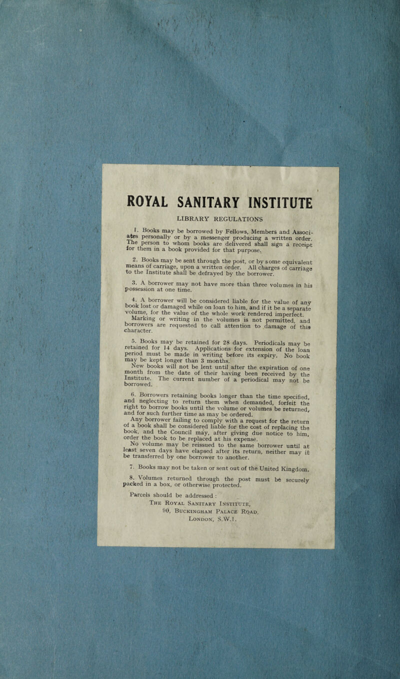 ROYAL SANITARY INSTITUTE LIBRARY REGULATIONS L Books may be borrowed by Fellows, Members and Associ¬ ates personally or by a messenger producing a written order. The person to whom books are delivered shall sign a receipt for them in a book provided for that purpose. 2. Books may be sent through the post, or by some equivalent means of carriage, upon a written order. All charges of carriage to the Institute shall be defrayed by the borrower. 3. A borrower may not have more than three volumes in his possession at one time. 4. A borrower will be considered liable for the value of any book lost or damaged while on loan to him, and if it be a separate volume, for the value of the whole work rendered imperfect. Marking or writing in the volumes is not permitted, and borrowers are requested to call attention to damage of this character. 5. Books may be retained for 28 days. Periodicals may be retained for 14 days. Applications for extension of the loan period must be made in writing before its expiry. No book may be kept longer than 3 months. New books will not be lent until after the expiration of one month from the date of their having been received by the Institute. The current number of a periodical may not be borrowed. t>. Borrowers retaining books longer than the time specified, and neglecting to return them when demanded, forfeit the right to borrow books until the volume or volumes be returned,, and for such further time as may be ordered. Any borrower failing to comply with a request for the return of a book shall be considered liable for the cost of replacing the book, and the Council may, after giving due notice to him, order the book to be replaced at his expense. No volume may be reissued to the same borrower until at least seven days have elapsed after its return, neither may it be transferred by one borrower to another. 7. Books may not be taken or sent out of the United Kingdom. 8. \ olumes returned through the post must be securely packed in a box, or otherwise protected. Parcels should be addressed : The Royal Sanitary Institute, 90, Buckingham Palace Road, London, S.W.l.