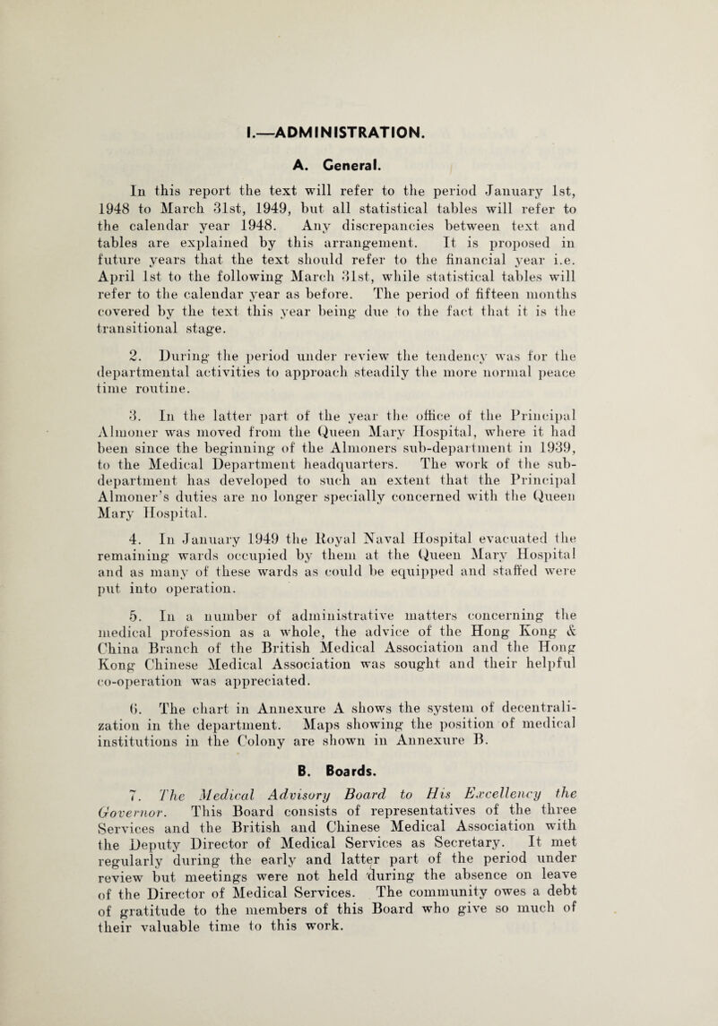 I.—ADMINISTRATION. A. General. In this report the text will refer to the period January 1st, 1948 to March 31st, 1949, but all statistical tables will refer to the calendar year 1948. Any discrepancies between text and tables are explained by this arrangement. It is proposed in future years that the text should refer to the financial year i.e. April 1st to the following March 31st, while statistical tables will refer to the calendar year as before. The period of fifteen months covered by the text this year being due to the fact that it is the transitional stage. 2. During the period under review the tendency was for the departmental activities to approach steadily the more normal peace time routine. 3. In the latter part of the year the office of the Principal Almoner was moved from the Queen Mary Hospital, where it had been since the beginning of the Almoners sub-department in 1939, to the Medical Department headquarters. The work of the sub- department has developed to such an extent that the Principal Almoner’s duties are no longer specially concerned with the Queen Mary Hospital. 4. In January 1949 the Koyal Naval Hospital evacuated the remaining wards occupied by them at the Queen Mary Hospital and as many of these wards as could be equipped and staffed were put into operation. 5. In a number of administrative matters concerning the medical profession as a whole, the advice of the Hong Kong & China Branch of the British Medical Association and the Hong Kong Chinese Medical Association was sought and their helpful co-operation was appreciated. 6. The chart in Annexure A shows the system of decentrali¬ zation in the department. Maps showing the position of medical institutions in the Colony are shown in Annexure B. B. Boards. 7. The Medical Advisory Board to His Excellency the Governor. This Board consists of representatives of the three Services and the British and Chinese Medical Association with the Deputy Director of Medical Services as Secretary. It met regularly during the early and latter part of the period under review but meetings were not held during the absence on leave of the Director of Medical Services. The community owes a debt of gratitude to the members of this Board who give so much of their valuable time to this work.