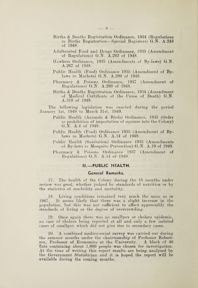 Births & Deaths Registration Ordinance, 1934 (Regulations re Births Registration—Special Registers) G.N. A.248 of 1948. Adulterated Food and Drugs Ordinance, 1935 (Amendment of Regulations) G.N. A.262 of 1948. Hawkers Ordinance, 1935 (Amendments of By-laws) G.N. A.267 of 1948. Public Health (Food) Ordinance 1935 (Amendment of By¬ laws re Markets) G.N. A.280 of 1948. Pharmacy & Poisons Ordinance, 1937 (Amendment of Regulations) G.N. A.289 of 1948. Births & Deaths Registration Ordinance, 1934 (Amendment of Medical Certificate of the Cause of Death) G.N. A.318 of 1948. The following legislation was enacted during the period January 1st, 1949 to March 31st, 1949. Public Health (Animals & Birds) Ordinance, 1935 (Order re prohibition of importation of equines into the Colony) G.N. A.4 of 1949. Public Healtli (Food) Ordinance 1935 (Amendment of By¬ laws re Markets) G.N. A. 14 of 1949. Public Health (Sanitation) Ordinance 1935 (Amendments of By-laws re Mosquito Prevention) G.N. A. 19 of 1949. Pharmacy & Poisons Ordinance 1937 (Amendment of Regulations) G.N. A.54 of 1949. M.—PUBLIC HEALTH. General Remarks. 17. The health of the Colony during the 15 months under review was good, whether judged by standards of nutrition or by the statistics of morbidity and mortality. 18. Living conditions remained very much the same as in 1947. It seems likely that there was a slight increase in the population, but this was not sufficient to affect appreciably the standards of living or the degree of overcrowding. 19. Once again there was no smallpox or cholera epidemic, no case of cholera being reported at all and only a few isolated cases of smallpox which did not give rise to secondary cases. 20. A combined medico-social survey was carried out during the summer months under the chairmanship of Professor Robert¬ son, Professor of Economics at the University. A block of 40 flats containing about 1,800 people was chosen for investigation. At the time of writing this report results are being analysed by the Government Statistician and it is hoped the report will be available d Tiring the coming months.