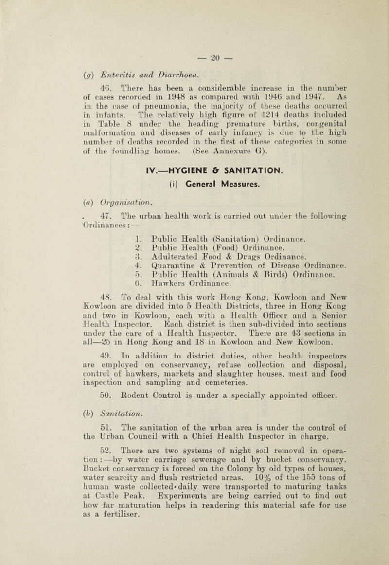 (g) Enteritis and Diarrhoea. 46. There has been a considerable increase in the number of cases recorded in 1948 as compared with 1946 and 1947. As in the case of pneumonia, the majority of these deaths occurred in infants. The relatively high figure of 1214 deaths included in Table 8 under the heading premature births, congenital malformation and diseases of early infancy is due to the high number of deaths recorded in the first of these categories in some of the foundling homes. (See Annexure G). IV.—HYGIENE & SANITATION. (i) General Measures. (a) Organisation. 47. The urban health work is carried out under the following Ordinances: — 1. Public Health (Sanitation) Ordinance. 2. Public Health (Food) Ordinance. 3. Adulterated Food & Drugs Ordinance. 4. Quarantine & Prevention of Disease Ordinance. 5. Public Health (Animals & Birds) Ordinance. 6. Hawkers Ordinance. 48. To deal with this work Hong Kong, Kowloon and New Kowloon are divided into 5 Health Districts, three in Hong Kong and two in Kowloon, each with a Health Officer and a Senior Health Inspector. Each district is then sub-divided into sections under the care of a Health Inspector. There are 43 sections in all—25 in Hong Kong and 18 in Kowloon and New Kowloon. 49. In addition to district duties, other health inspectors are employed on conservancy, refuse collection and disposal, control of hawkers, markets and slaughter houses, meat and food inspection and sampling and cemeteries. 50. Kodent Control is under a specially appointed officer. (h) Sanitation. 51. The sanitation of the urban area is under the control of the Urban Council with a Chief Health Inspector in charge. 52. There are two systems of night soil removal in opera¬ tion : —by water carriage sewerage and by bucket conservancy. Bucket conservancy is forced on the Colony by old types of houses, water scarcity and flush restricted areas. 10% of the 155 tons of human waste collected' daily were transported to maturing tanks at Castle Peak. Experiments are being carried out to find out how far maturation helps in rendering this material safe for use as a fertiliser.