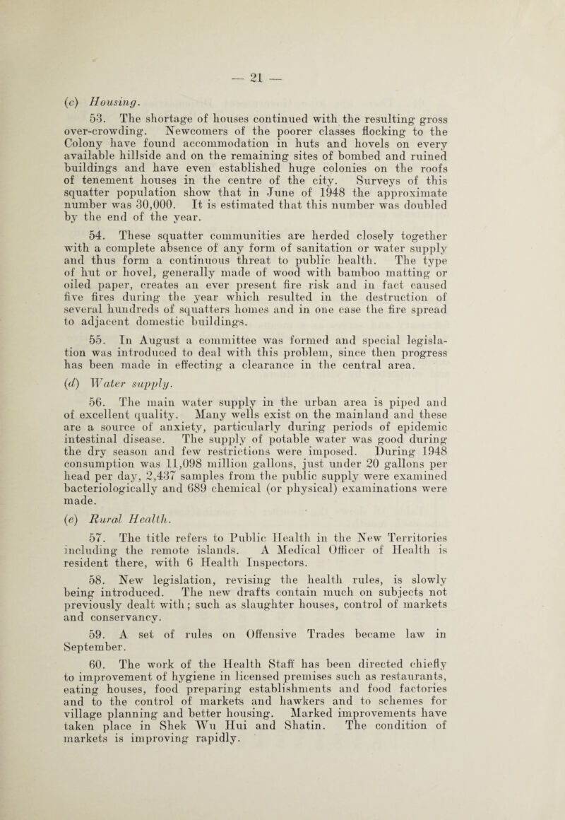 (c) Housing. 53. The shortage of houses continued with the resulting gross over-crowding. Newcomers of the poorer classes flocking to the Colony have found accommodation in huts and hovels on every available hillside and on the remaining sites of bombed and ruined buildings and have even established huge colonies on the roofs of tenement houses in the centre of the city. Surveys of this squatter population show that in June of 1948 the approximate number was 30,000. It is estimated that this number was doubled by the end of the year. 54. These squatter communities are herded closely together with a complete absence of any form of sanitation or water supply and thus form a continuous threat to public health. The type of hut or hovel, generally made of wood with bamboo matting or oiled paper, creates an ever present lire risk and in fact caused five fires during the year which resulted in the destruction of several hundreds of squatters homes and in one case the fire spread to adjacent domestic buildings. 55. In August a committee was formed and special legisla¬ tion was introduced to deal with this problem, since then progress has been made in effecting a clearance in the central area. (d) Water supply. 56. The main water supply in the urban area is piped and of excellent quality. Many wells exist on the mainland and these are a source of anxiety, particularly during periods of epidemic intestinal disease. The supply of potable water was good during the dry season and few restrictions were imposed. During 1948 consumption was 11,098 million gallons, just under 20 gallons per head per day, 2,437 samples from the public supply were examined bacteriologically and 689 chemical (or physical) examinations were made. (e) Rural Health. 57. The title refers to Public Health in the New Territories including the remote islands. A Medical Officer of Health is resident there, with 6 Health Inspectors. 58. New legislation, revising the health rules, is slowly being introduced. The new drafts contain much on subjects not previously dealt with; such as slaughter houses, control of markets and conservancv. 59. A set of rules on Offensive Trades became law in September. 60. The work of the Health Staff has been directed chiefly to improvement of hygiene in licensed premises such as restaurants, eating houses, food preparing establishments and food factories and to the control of markets and hawkers and to schemes for village planning and better housing. Marked improvements have taken place in Shek Wu Hui and Shatin. The condition of markets is improving rapidly.