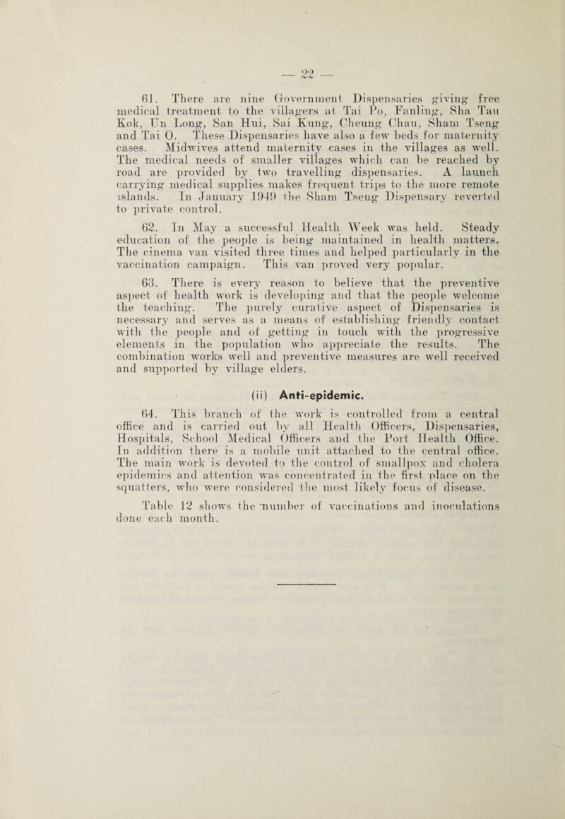 61. There are nine Government Dispensaries giving free medical treatment to the villagers at Tai Po, Fanling, Sha Tail Kok, Un Long, San Hni, Sai Ivnng, Cheung Chau, Sham Tseng and Tai 0. These Dispensaries have also a few beds for maternity cases. Midwives attend maternity cases in the villages as well. The medical needs of smaller villages which can be reached by road are provided by two travelling dispensaries. A launch carrying medical supplies makes frequent trips to the more remote islands. In January 194!) the Sham Tseng Dispensary reverted to private control. 62. In May a successful Health Week was held. Steady education of the people is being maintained in health matters. The cinema van visited three times and helped particularly in the vaccination campaign. This van proved very popular. 63. There is every reason to believe that the preventive aspect of health work is developing and that the people welcome the teaching. The purely curative aspect of Dispensaries is necessary and serves as a means of establishing friendly contact with the people and of getting in touch with the progressive elements in the population who appreciate the results. The combination works well and preventive measures are well received and supported by village elders. (ii) Anti-epidemic. 64. This branch of the work is controlled from a central office and is carried out by all Health Officers, Dispensaries, Hospitals, School Medical Officers and the Port Health Office. In addition there is a mobile unit attached to the central office. The main work is devoted to the control of smallpox and cholera epidemics and attention was concentrated in the first place on the squatters, who were considered the most likely focus of disease. Table 12 shows the 'number of vaccinations and inoculations done each month.