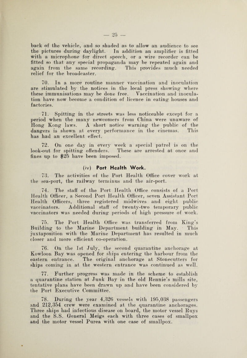 back of the vehicle, and so shaded as to allow an audience to see the pictures during daylight. In addition an amplifier is fitted with a microphone for direct speech, or a wire recorder can be fitted so that any special propaganda may be repeated again and again from the same recording. This provides much needed relief for the broadcaster. 70. In a more routine manner vaccination and inoculation are stimulated by the notices in the local press showing where these immunisations may be done free. Vaccination and inocula¬ tion have now become a condition of licence in eating houses and factories. 71. Spitting in the streets was less noticeable except for a period when the many newcomers from China were unaware of Hong Kong laws. A short notice warning the public of the dangers is shown at every performance in the cinemas. This has had an excellent effect. 72. On one day in every week a special patrol is on the look-out for spitting offenders. These are arrested at once and fines up to $25 have been imposed. (iv) Port Health Work. 73. The activities of the Port Health Office cover work at the sea-port, the railway terminus and the air-port. 74. The staff of the Port Health Office consists of a Port Health Officer, a Second Port Health Officer, seven Assistant Port Health Officers, three registered midwives and eight public vaccinators. Additional staff of twenty-two temporary public vaccinators was needed during periods of high pressure of work. 75. The Port Health Office was transferred from King’s Building to the Marine Department building in May. This juxtaposition with the Marine Department has resulted in much closer and more efficient co-operation. 76. On the 1st July, the second quarantine anchorage at Kowloon Bay was opened for ships entering the harbour from the eastern entrance. The original anchorage at Stonecutters for ships coming in at the western entrance was continued as well. 77. Further progress was made in the scheme to establish a quarantine station at Junk Bay in the old Rennie’s mills site, tentative plans have been drawn up and have been considered by the Port Executive Committee. 78. During the year 4,326 vessels with 195,038 passengers and 212,354 crew were examined at the quarantine anchorages. Three ships had infectious disease on board, the motor vessel Ruys and the S.S. General Meigs each with three cases of smallpox and the motor vessel Purea with one case of smallpox.