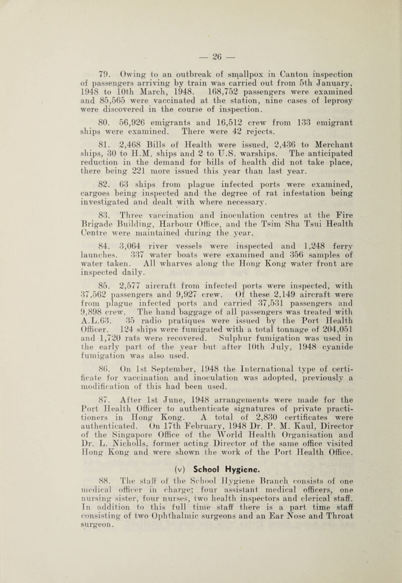 of passengers arriving by train was carried out from 5th January, 1948 to 10th March, 1948. 168,752 passengers were examined and 85,565 were vaccinated at the station, nine cases of leprosy were discovered in the course of inspection. 80. 56,926 emigrants and 16,512 crew from 133 emigrant ships were examined. There were 42 rejects. 81. 2,468 Bills of Health were issued, 2,436 to Merchant ships, 30 to H.M. ships and 2 to U.S. warships. The anticipated reduction in the demand for bills of health did not take place, there being 221 more issued this year than last year. 82. 63 ships from plague infected ports were examined, cargoes being inspected and the degree of rat infestation being investigated and dealt with where necessary. 83. Three vaccination and inoculation centres at the Fire Bri gade Building, Harbour Office, and the Tsim Sha Tsui Health Centre were maintained during the year. 84. 3,064 river vessels were inspected and 1,248 ferry launches. 337 water boats wTere examined and 356 samples of water taken. All wharves along the Hong Kong water front are inspected daily. 85. 2,577 aircraft from infected ports were inspected, with 37,562 passengers and 9,927 crew. Of' these 2,149 aircraft were from plague infected ports and carried 37,531 passengers and 9,898 crew. The hand baggage of all passengers was treated with A.L.63. 35 radio pratiques w^ere issued by the Port Health Officer. 124 ships were fumigated with a total tonnage of 204,051 and 1,720 rats were recovered. Sulphur fumigation was used in the early part of the year but after 10th July, 1948 cyanide fumigation was also used. 86. On 1st September, 1948 the International type of certi¬ ficate for vaccination and inoculation was adopted, previous^ a modification of this had been used. 87. After 1st June, 1948 arrangements were made for the Port Health Officer to authenticate signatures of private practi¬ tioners in Hong Kong. A total of 2,830 certificates were authenticated. On 17th February, 1948 Dr. P. M. Kaul, Director of the Singapore Office of the World Health Organisation and Dr. L. Nicholls, former acting Director of the same office visited Hong Kong and were shown the work of the Port Health Office. (v) School Hygiene. 88. The staff of the School Hygiene Branch consists of one medical officer in charge; four assistant medical officers, one nursing sister, four nurses, two health inspectors and clerical staff. In addition to this full time staff there is a part time staff consisting of two Ophthalmic surgeons and an Ear Nose and Throat surgeon.