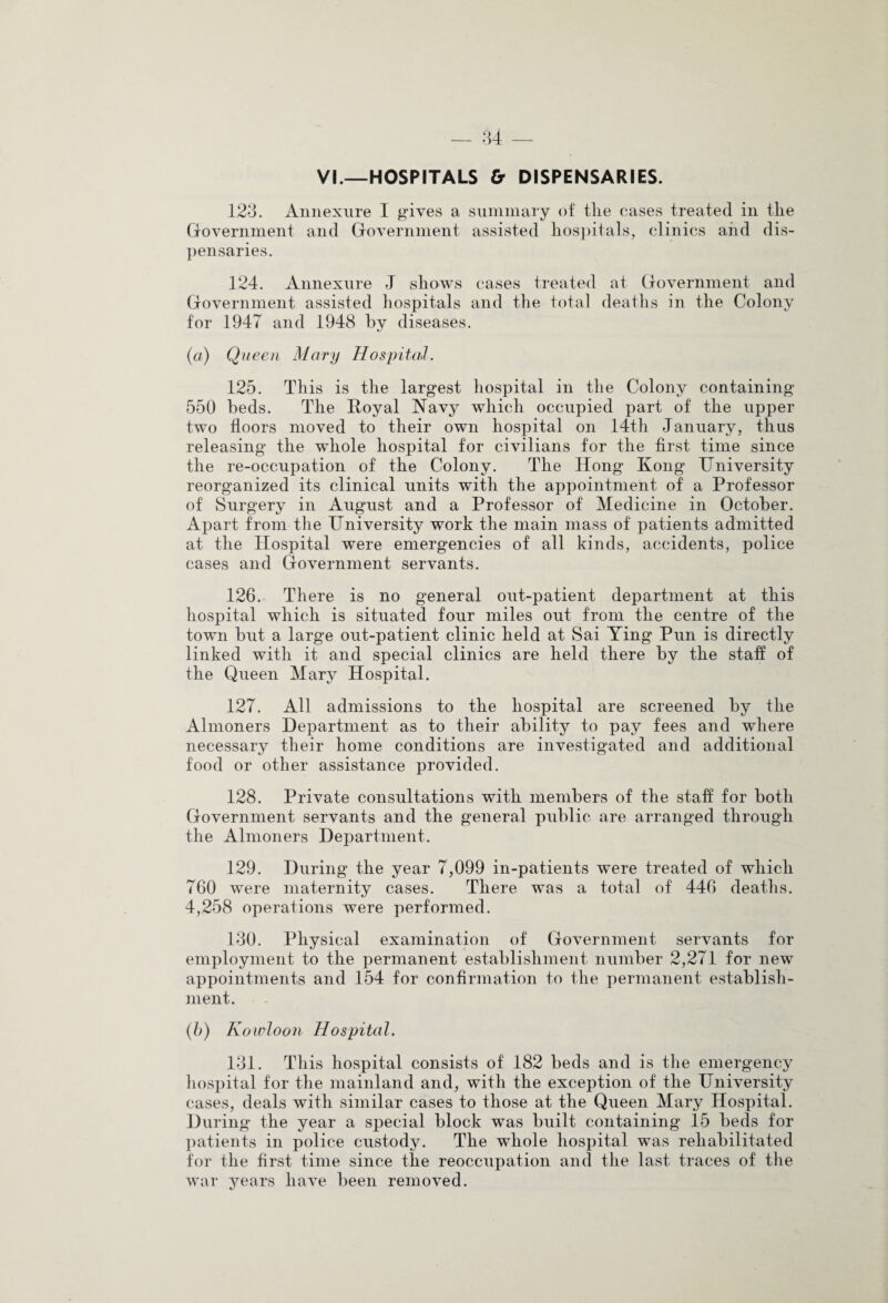 VI.—HOSPITALS & DISPENSARIES. 123. Annexiire I gives a summary of tlie cases treated in the Government and Government assisted hospitals, clinics and dis¬ pensaries. 124. Annexure J shows cases treated at Government and Government assisted hospitals and the total deaths in the Colony for 1947 and 1948 by diseases. (a) Queen Mary Hospital. 125. This is the largest hospital in the Colony containing 550 beds. The Royal Navy which occupied part of the upper two floors moved to their own hospital on 14th January, thus releasing the whole hospital for civilians for the first time since the re-occupation of the Colony. The Hong Kong University reorganized its clinical units with the appointment of a Professor of Surgery in August and a Professor of Medicine in October. Apart from the University work the main mass of patients admitted at the Hospital were emergencies of all kinds, accidents, police cases and Government servants. 126. There is no general out-patient department at this hospital which is situated four miles out from the centre of the town but a large out-patient clinic held at Sai Ying Pun is directly linked with it and special clinics are held there by the staff of the Queen Mary Hospital. 127. All admissions to the hospital are screened by the Almoners Department as to their ability to pay fees and where necessary their home conditions are investigated and additional food or other assistance provided. 128. Private consultations with members of the staff for both Government servants and the general public are arranged through the Almoners Department. 129. During the year 7,099 in-patients were treated of which 760 were maternity cases. There was a total of 446 deaths. 4,258 operations were performed. 130. Physical examination of Government servants for employment to the permanent establishment number 2,271 for new appointments and 154 for confirmation to the permanent establish¬ ment. (b) Kowloon Hospital. 131. This hospital consists of 182 beds and is the emergency hospital for the mainland and, with the exception of the University cases, deals with similar cases to those at the Queen Mary Hospital. During the year a special block was built containing 15 beds for patients in police custody. The whole hospital was rehabilitated for the first time since the reoccupation and the last traces of the war years have been removed.