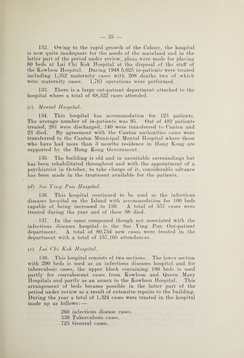 132. Owing to the rapid growth of the Colony, the hospital is now quite inadequate for the needs of the mainland and in the latter part of the period under review, plans were made for placing 80 beds at Lai Chi Kok Hospital at the disposal of the staff of the Kowloon Hospital. During 1948 5,025 in-patients were treated including 1,352 maternity cases with 208 deaths two of which were maternity cases. 1,761 operations were performed. 133. There is a large out-patient department attached to the hospital where a total of 68,522 cases attended. (c) Mental Hospital. 134. This hospital has accommodation for 123 patients. The average number of in-patients was 95. Out of 482 patients treated, 201 were discharged, 140 were transferred to Canton and 23 died. By agreement with the Canton authorities cases were transferred to the Canton Municipal Mental Hospital where those who have had more than 3 months residence in Hong Kong are supported by the Hong Kong Government. 135. The building is old and in unsuitable surroundings but has been rehabilitated throughout and with the appointment of a psychiatrist in October, to take charge of it, considerable advance has been made in the treatment available for the patients. (d) Sai Ying Pun Hospital. 136. This hospital continued to be used as the infectious diseases hospital on the Island with accommodation for 100 beds capable of being increased to 150. A total of 557 cases were treated during the year and of these 88 died. 137. In the same compound though not associated with the infectious diseases hospital is the Sai Ying Pun Out-patient department. A total of 80,754 new cases were treated in the department with a total of 157,105 attendances. (e) Lai Chi Kok Hospital. 138. This hospital consists of two sections. The lower section with 290 beds is used as an infectious diseases hospital and for tuberculosis cases, the upper block containing 180 beds is used partly for convalescent cases from Kowloon and Qiieen Mary Hospitals and partly as an annex to the Kowloon Hospital. This arrangement of beds became possible in the latter part of the period under review as a result of extensive repairs to the building. During the year a total of 1,324 cases were treated in the hospital made up as follows: — 260 infectious disease cases. 339 Tuberculosis cases. 725 General cases.