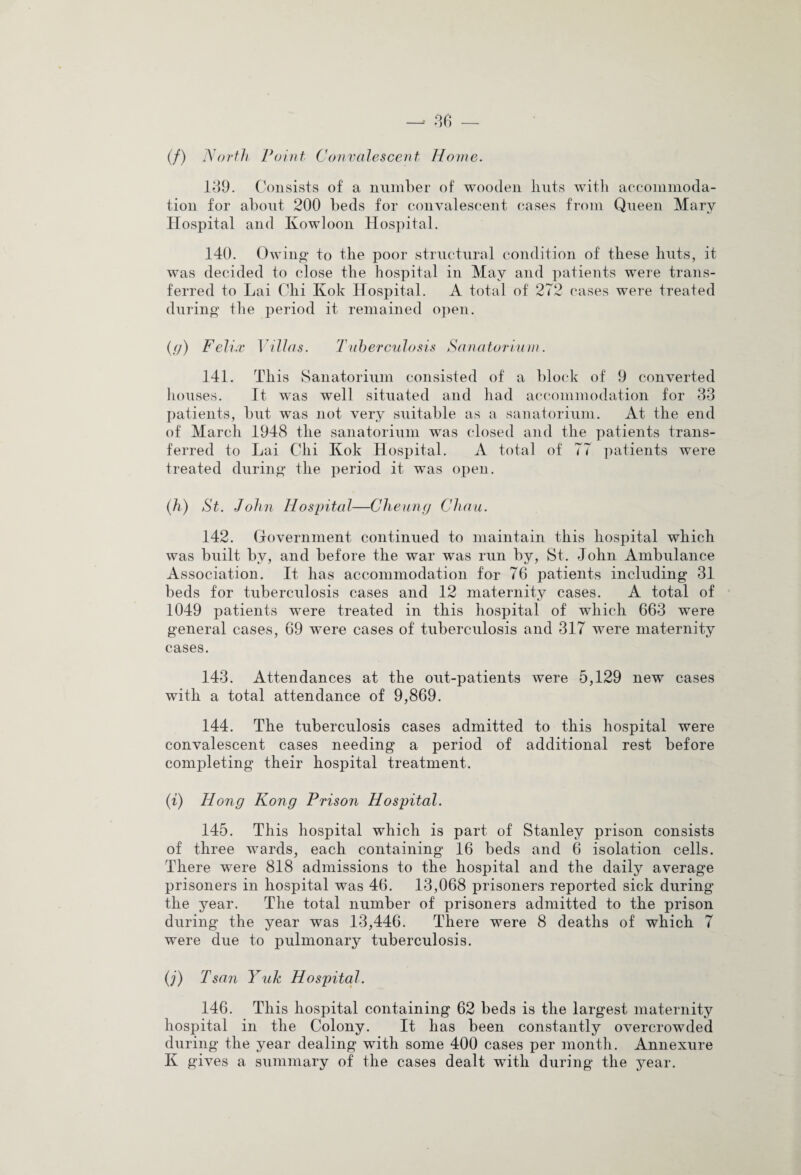 (/) North Point Convalescent Home. 139. Consists of a number of wooden lints with accommoda¬ tion for about 200 beds for convalescent cases from Queen Mary Hospital and Kowloon Hospital. 140. Owing to the poor structural condition of these huts, it was decided to close the hospital in May and patients were trans¬ ferred to Lai Chi Kok Hospital. A total of 272 cases were treated during the period it remained open. {<)) Felix Villas. Tuberculosis Sanatorium. 141. This Sanatorium consisted of a block of 9 converted houses. It was well situated and had accommodation for 33 patients, but was not very suitable as a sanatorium. At the end of March 1948 the sanatorium was closed and the patients trans¬ ferred to Lai Chi Kok Hospital. A total of 77 patients were treated during the period it was open. (h) St. John Hospital—Cheung Chau. 142. Government continued to maintain this hospital which was built by, and before the war was run by, St. John Ambulance Association. It has accommodation for 76 patients including 31 beds for tuberculosis cases and 12 maternity cases. A total of 1049 patients were treated in this hospital of which 663 were general cases, 69 were cases of tuberculosis and 317 were maternity cases. 143. Attendances at the out-patients were 5,129 new cases with a total attendance of 9,869. 144. The tuberculosis cases admitted to this hospital were convalescent cases needing a period of additional rest before completing their hospital treatment. (i) Hong Kong Prison Hospital. 145. This hospital which is part of Stanley prison consists of three wards, each containing 16 beds and 6 isolation cells. There were 818 admissions to the hospital and the daily average prisoners in hospital was 46. 13,068 prisoners reported sick during the year. The total number of prisoners admitted to the prison during the year was 13,446. There were 8 deaths of which 7 were due to pulmonary tuberculosis. (j) Tsan Yuk Hospital. 146. This hospital containing 62 beds is the largest maternity hospital in the Colony. It has been constantly overcrowded during the year dealing with some 400 cases per month. Annexure K gives a summary of the cases dealt with during the year.