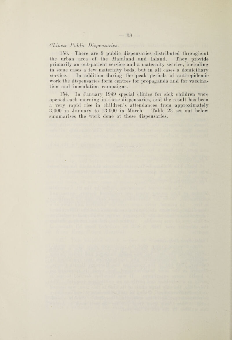 Chinese VtihUc Dispensaries. 153. There are 9 public dispensaries distributed throughout the urban area of the Mainland and Island. They provide primarily an out-patient service and a maternity service, including in some cases a few maternity beds, but in all cases a domiciliary service. In addition during the peak periods of anti-epidemic work the dispensaries form centres for propaganda and for vaccina¬ tion and inoculation campaigns. 154. In January 1949 special clinics for sick children were opened each morning in these dispensaries, and the result has been a very rapid rise in children’s attendances from approximately 3),000 in January to 13,000 in March. Table 23 set out below summarises the work done at these dispensaries.