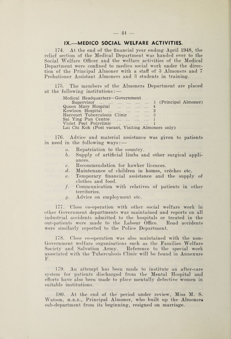 IX.—MEDICO SOCIAL WELFARE ACTIVITIES. 174. At the end of the financial year ending April 1948, the relief section of the Medical Department was handed over to the Social Welfare Officer and the welfare activities of the Medical Department were confined to medico social work under the direc¬ tion of the Principal Almoner with a staff of 3 Almoners and 7 Probationer Assistant Almoners and 3 students in training. 175. The members of the Almoners Department are placed at the following institutions: — Medical Headquarters—Government Supervisor . 1 (Principal Almoner) Queen Mary Hospital . 4 Kowloon Hospital . 3 Harcourt Tuberculosis Clinic . 3 Sai Ying Pun Centre . 1 Violet Peel Polyclinic . 1 Lai Chi Kok (Post vacant. Visiting Almoners only) 176. Advice and material assistance was given to patients in need in the following ways: — a. Repatriation to the country. h. Supply of artificial limbs and other surgical appli¬ ances. c. Recommendation for hawker licences. d. Maintenance of children in homes, creches etc. e. Temporary financial assistance and the supply of clothes and food. /. Communication with relatives of patients in other territories. y. Advice on employment etc. 177. Close co-operation with other social welfare work in other Government departments was maintained and reports on all industrial accidents admitted to the hospitals or treated in the out-patients were made to the Labour Office. Road accidents were similarly reported to the Police Department. 178. Close co-operation was also maintained with the non- Government welfare organisations such as the Families Welfare Society and Salvation Army. Reference to the special work associated with the Tuberculosis Clinic will be found in Annexure F. 179. An attempt has been made to institute an after-care system for patients discharged from the Mental Hospital and efforts have also been made to place mentally defective women in suitable institutions. 180. At the end of the period under review, Miss M. S. Watson, m.b.e., Principal Almoner, who built up the Almoners sub-department from its beginning, resigned on marriage.