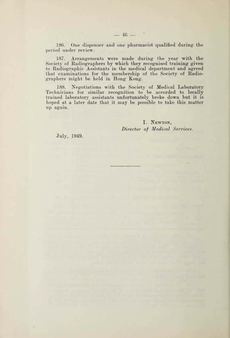 __ 40 — 180. One dispenser and one pharmacist qualified during the period under review. 187. Arrangements were made during the year with the Society of Radiographers by which they recognised training given to Radiographic Assistants in the medical department and agreed that examinations for the membership of the Society of Radio¬ graphers might be held in Hong Ivong. 188. Negotiations with the Society of Medical Laboratory Technicians for similar recognition to be accorded to locally trained laboratory assistants unfortunately broke down but it is hoped at a later date that it may be possible to take this matter up again. July, 1949. I. Newton, Director of Medical Services.
