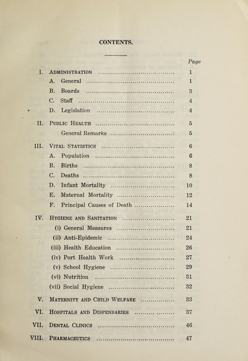 CONTENTS. Page I. Administration . 1 A. General . 1 B. Boards . 3 C. Staff .: 4 D. Legislation . 4 II. Public Health . 5 General Remarks .: 5 III. Vital Statistics . 6 A. Population . 6 B. Births . 8 C. Deaths . 8 D. Infant Mortality . 10 E. Maternal Mortality . 12 F. Principal Causes of Death . 14 IV. Hygiene and Sanitation . 21 (i) General Measures . 21 (ii) Anti-Epidemic . 24 (iii) Health Education . 26 (iv) Port Health Work . 27 (v) School Hygiene . 29 (vi) Nutrition . 31 (vii) Social Hygiene . 82 V. Maternity and Child Welfare . 33 VI. Hospitals and Dispensaries . 37 VII. Dental Clinics . 46 VIII. Pharmaceutics . 47