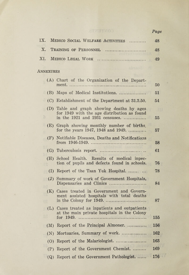 Page IX. Medico Social Welfare Activities . 48 X. Training of Personnel . 48 XI. Medico Legal Work . 49 Annexures (A) Chart of the Organization of the Depart¬ ment.*. 50 (B) Maps of Medical Institutions. 51 (C) Establishment of the Department at 31.3.50. 54 (D) Table and graph showing deaths by ages for 1949 with the age distribution as found in the 1921 and 1931 censuses.. 55 (E) Graph showing monthly number of births, for the years 1947, 1948 and 1949. 57 (F) Notifiable Diseases, Deaths and Notifications from 1946-1949. 58 (G) Tuberculosis report.. .. 61 (H) School Health. Results of medical inpec- tion of pupils and defects found in schools. 76 (I) Report of the Tsan Yuk Hospital. 78 (J) Summary of work of Government Hospitals, Dispensaries and Clinics . 84 (K) Cases treated in Government and Govern¬ ment assisted hospitals with total deaths in the Colony for 1949. 87 (L) Cases treated as inpatients and outpatients at the main private hospitals in the Colony for 1949. 155 (M) Report of the Principal Almoner. 156 (N) Mortuaries, Summary of work. 162 (O) Report of the Malariologist. 163 (P) Report of the Government Chemist.. 169 (Q) Report of the Government Pathologist. 176