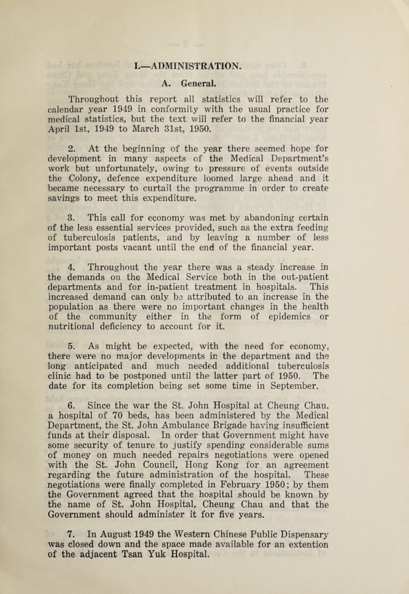 I.—ADMINISTRATION. A. General. Throughout this report all statistics will refer to the calendar year 1949 in conformity with the usual practice for medical statistics, but the text will refer to the financial year April 1st, 1949 to March 31st, 1950. 2. At the beginning of the year there seemed hope for development in many aspects of the Medical Department's work but unfortunately, owing to pressure of events outside the Colony, defence expenditure loomed large ahead and it became necessary to curtail the programme in order to create savings to meet this expenditure. 3. This call for economy was met by abandoning certain of the less essential services provided, such as the extra feeding of tuberculosis patients, and by leaving a number of less important posts vacant until the end of the financial year. 4. Throughout the year there was a steady increase in the demands on the Medical Service both in the out-patient departments and for in-patient treatment in hospitals. This increased demand can only be attributed to an increase in the population as there were no important changes in the health of the community either in the form of epidemics or nutritional deficiency to account for it. 5. As might be expected, with the need for economy, there were no major developments in the department and the long anticipated and much needed additional tuberculosis clinic had to be postponed until the latter part of 1950. The date for its completion being set some time in September. 6. Since the war the St. John Hospital at Cheung Chau, a hospital of 70 beds, has been administered by the Medical Department, the St. John Ambulance Brigade having insufficient funds at their disposal. In order that Government might have some security of tenure to justify spending considerable sums of money on much needed repairs negotiations were opened with the St. John Council, Hong Kong for an agreement regarding the future administration of the hospital. These negotiations were finally completed in February 1950; by them the Government agreed that the hospital should be known by the name of St. John Hospital, Cheung Chau and that the Government should administer it for five years. 7. In August 1949 the Western Chinese Public Dispensary was closed down and the space made available for an extention of the adjacent Tsan Yuk Hospital.
